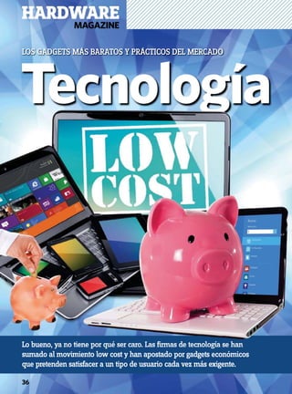 HARDWAREMAGAZINE
36
Lo bueno, ya no tiene por qué ser caro. Las ﬁrmas de tecnología se han
sumado al movimiento low cost y han apostado por gadgets económicos
que pretenden satisfacer a un tipo de usuario cada vez más exigente.
Tecnología
LOS GADGETS MÁS BARATOS Y PRÁCTICOS DEL MERCADO
no tiene por qué ser caro. Las ﬁrmas de tecnología se han
 