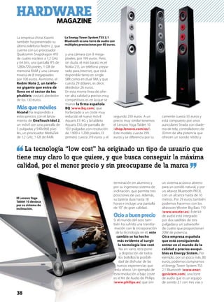 HARDWAREMAGAZINE
La empresa china Xiaomi
también ha presentado su
último teléfono Redmi 2, que
cuenta con un procesador
Qualcomm Snapdragon 410
de cuatro núcleos a 1,2 GHz
y 64 bits, una pantalla IPS de
1280x720 píxeles, 1 GB de
memoria RAM y una cámara
trasera de 8 megapíxeles
por 100 euros. Asimismo, el
Redmi Note 2, un teléfo-
no gigante que entra de
lleno en el sector de los
phablets, costará alrededor
de los 130 euros.
Más que móviles
Alcatel ha respondido a
estos precios con el lanza-
miento de OneTouch Idol 2,
un móvil con una pantalla de
5 pulgadas y 540x960 píxe-
les, un procesador MediaTek
de 1,2 GHz, 1 GB de RAM
y una cámara con 8 mega-
píxeles, por 199 euros. Pero,
sin duda, el más barato es el
Nokia 215, un teléfono prepa-
rado para Internet, que está
disponible tanto en single
SIM como en dual SIM, y que
cuesta 29 dólares, es decir,
alrededor 26 euros.
En esta misma línea de ofre-
cer alta calidad a precios muy
competitivos es en la que se
mueve la ﬁrma española
BQ (www.bq.com), que
ha lanzado a un coste muy
reducido el nuevo móvil
Aquaris E5 4G y la tableta
Aquaris E10, de pantalla de
10.1 pulgadas con resolución
de 1.900 x 1.200 píxeles. El
primero cuesta 219 euros y el
segundo 259 euros. A un
precio muy similar tenemos
el Lenovo Yoga Tablet 10
(shop.lenovo.com/es/).
Este modelo cuesta 299
euros y se diferencia por su
terminación en aluminio y
por su ingenioso sistema de
inclinación, que permite tres
posiciones de uso. Además,
su batería dura hasta 18
horas e incluye una pantalla
de 10” de gran calidad.
Ocio a buen precio
Si el mundo del ocio tam-
bién ha sufrido una transfor-
mación con la incorporación
de la tecnología en él, este
cambio se ha hecho
más evidente al surgir
la tecnología low cost.
No en vano, esta pone
a disposición de todos
los bolsillos la posibili-
dad de disfrutar de las
nuevas experiencias que
esta ofrece. Un ejemplo de
esta revolución a bajo coste
es el Kit de Audio de Philips
(www.philips.es) que úni-
camente cuesta 55 euros y
está compuesto por unos
auriculares Strada con diade-
ma de tela, controladores de
32mm de alta potencia que
ofrecen un sonido nítido y
un sistema acústico abierto
para un sonido natural, y por
un altavoz Bluetooth PIX3L
con un alcance hasta de 10
metros. Por 29 euros también
podemos hacernos con los
altavoces Woxter Big Bass 110
(www.woxter.es). Este kit
de audio está integrado
por dos satélites de tres
pulgadas y un subwoofer
de cuatro que proporcionan
20W de potencia.
Otra empresa española
que está consiguiendo
entrar en el mundo de la
calidad a precios asequi-
bles es Energy Sistem. Por
ejemplo, por un poco más, 80
euros, podemos comprarnos
el Energy Tower System TS5
2.1 Bluetooth (www.ener-
gysistem.com), una torre
de audio que es un equipo
de sonido 2.1 con tres vías y
La Energy Tower System TS5 2.1
Bluetooth es una torre de audio con
múltiples prestaciones por 80 euros.
La tecnología “low cost” ha originado un tipo de usuario que
tiene muy claro lo que quiere, y que busca conseguir la máxima
calidad, por el menor precio y sin preocuparse de la marca
El Lenovo Yoga
Tablet 10 destaca
por su sistema de
inclinación.
38
 