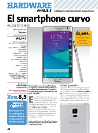 40
Deja un excelente sabor
de boca y el listón muy
alto. La idea de ampliar la
pantalla más allá del perﬁl
derecho, con un panel extra
accesible a través de añadi-
do curvo de la pantalla, es
una verdadera innovación
que resulta práctica y útil.
Nuestra
Opinión
GALAXY NOTE EDGE
898,99 €
www.samsung.es
Samsung
Nota8,5
HARDWAREANÁLISIS Analizamoslosdispositivosmásactuales
El smartphone curvo
El nuevo Samsung Galaxy Note Edge
es el primer teléfono inteligente cuya
pantalla se extiende hasta el mismísi-
mo borde de la parte derecha (por no
decir más allá).
E
sa es la principal baza de este nuevo
terminal de Samsung. El área de pan-
talla extra en el lateral derecho, en
la cual se puede ver de forma rápida
información extra o acceder a características
especiales del terminal, guste, o no guste, es
una verdadera innovación.
En lo que se reﬁere al uso de ciertas aplica-
ciones, algunas de las funciones y controles
de estas se han desplazado a esta área extra,
como ocurre en el caso de la cámara o el
reproductor de vídeo.
Diseño y pantalla
La pantalla del Galaxy Note Edge rodea parte
del borde del teléfono. Esto, además de otor-
garle un aspecto llamativo, facilita su mane-
jo. Entre otras funciones, permite al usua-
rio no tener que salir de una app para iniciar
otra, por medio de acceso directos, o visuali-
zar las notiﬁcaciones sin ocupar espacio en la
parte superior de la pantalla. Como ya com-
La cámara del Samsung Galaxy Note Edge tiene
una resolución de 16 megapíxeles y es similar
a la del Galaxy Note 4.
Rendimiento
Funcionalidad
de carga rápida
Poco ergonómico para uso
con una sola mano
Dimensiones / Peso
151.3 x 82.4 x 8.3 mm/174 g
Pantalla
Super AMOLED 5.6”/ 2.560 x
1.600 píxeles
Procesador
Quad-Core a 2,7 GHz
Sistema operativo
Android KitKat
Almacenamiento/RAM
3 GB/32 GB
Cámaras
16 MPX / 3,7 MPX
Batería
3.000 mAh
Conexiones
WiFi 802.11ac (2 x 2 MIMO),
GSM, GPRS, EDGE, HSPA+,
LTE (Cat.6 300/50Mbps),
Bluetooth 4.1 y NFC
SMARTPHONE
Di ñ ll
Que su rendimiento per-
mite mantener un ritmo de
trabajo elevado.
El S-Pen, facilita manejar
mucha información.
 