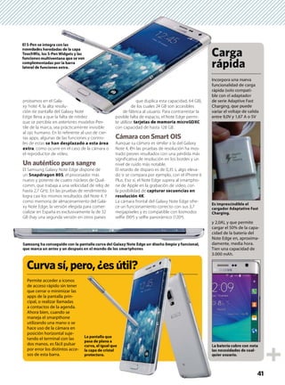 Curvasí,pero,¿esútil?
Permite acceder a iconos
de acceso rápido sin tener
que cerrar o minimizar las
apps de la pantalla prin-
cipal, o realizar llamadas
a contactos de la agenda.
Ahora bien, cuando se
maneja el smarpthone
utilizando una mano o se
hace uso de la cámara en
posición horizontal suje-
tando el terminal con las
dos manos, es fácil pulsar
por error los distintos acce-
sos de esta barra.
Incorpora una nueva
funcionalidad de carga
rápida (solo compati-
ble con el adaptador
de serie Adaptive Fast
Charging, que puede
variar el voltaje de salida
entre 9,0V y 1,67 A o 5V
y 2,0A), y que permite
cargar el 50% de la capa-
cidad de la batería del
Note Edge en, aproxima-
damente, media hora.
Tien una capacidad de
3.000 mAh.
41
probamos en el Gala-
xy Note 4, la alta resolu-
ción de pantalla del Galaxy Note
Edge lleva a que la falta de nitidez
que se percibía en anteriores modelos Pen-
tile de la marca, sea prácticamente invisible
al ojo humano. En lo referente al uso de cier-
tas apps, algunas de las funciones y contro-
les de estas se han desplazado a esta área
extra, como ocurre en el caso de la cámara o
el reproductor de vídeo.
Un auténtico pura sangre
El Samsung Galaxy Note Edge dispone de
un Snapdragon 805, el procesador más
nuevo y potente de cuatro núcleos de Qual-
comm, que trabaja a una velocidad de reloj de
hasta 2,7 GHz. En las pruebas de rendimiento
logra casi los mismos resultados del Note 4. Y
como memoria de almacenamiento del Gala-
xy Note Edge, la versión elegida para comer-
cializar en España es exclusivamente la de 32
GB (hay una segunda versión en otros países
que duplica esta capacidad, 64 GB),
de los cuales 24 GB son accesibles
de fábrica al usuario. Para contrarrestar la
posible falta de espacio, el Note Edge permi-
te utilizar tarjetas de memoria microSDXC
con capacidad de hasta 128 GB.
Cámara con Smart OIS
Aunque su cámara es similar a la del Galaxy
Note 4, en las pruebas de resolución ha mos-
trado peores resultados con una pérdida más
significativa de resolución en los bordes y un
nivel de ruido más notable.
El retardo de disparo es de 0,35 s, algo eleva-
do si se compara por ejemplo, con el iPhone 6
Plus. Eso sí, el Note Edge supera al smartpho-
ne de Apple en la grabación de vídeo, con
la posibilidad de capturar secuencias en
resolución 4K.
La cámara frontal del Galaxy Note Edge ofre-
ce un funcionamiento correcto con sus 3,7
megapíxeles y es compatible con losmodos
selfie (90º) y selfie panorámico (120º).
El S-Pen se integra con las
novedades heredadas de la capa
TouchWiz, los S-Pen Widgets y las
funciones multiventana que se ven
complementadas por la barra
lateral de funciones extra.
Es imprescindible el
cargador Adaptative Fast
Charging.
La batería cubre con nota
las necesidades de cual-
quier usuario.
Samsung ha conseguido con la pantalla curva del Galaxy Note Edge un diseño limpio y funcional,
que marca un antes y un después en el mundo de los smartphones
Incorpor
funciona
rápida (s
ble con e
de serie
Charging
variar el
entre 9,0
s en el Gala-
4, la alta resolu-
pantalla del Galaxy Note
a a que la falta de nitidez
ibí i d l P
que duplica esta capacidad, 64 GB),
de los cuales 24 GB son accesibles
de fábrica al usuario. Para contrarrestar la
posible falta de espacio, el Note Edge permi-
ili j d i i SDXC
e integra con las
es heredadas de la capa
, los S-Pen Widgets y las
multiventana que se ven
entadas por la barra
funciones extra.
Carga
rápida
ro,¿esútil?
L
l
q
La pantalla que
pasa de plana a
curva, al igual que
la capa de cristal
protectora.
 
