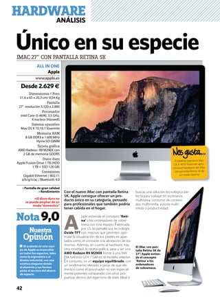 42
Dimensiones / Peso
51,6 x 65 x 20,3 cm/ 9,54 Kg
Pantalla
27’’ resolución 5.120 x 2.880
Procesador
Intel Core i5-4690, 3,5 GHz,
4 núcleos (Haswell)
Sistema operativo
Max OS X 10.10.1 Yosemite
Memoria RAM
8 GB DDR3 a 1.600 MHz
Hynix SO-DIMM
Tarjeta gráﬁca
AMD Radeon R9 M290X con
2 GB de memoria GDDR5
Disco duro
Apple Fusion Drive 1 TB (HDD
1 TB + SSD 128 GB)
Conexiones
Gigabit Ethernet / 802.11
a/b/g/n/ac / Bluetooth 4.0
-
Nuestra
Opinión
IMAC 27” CON PANTALLA RETINA 5K
Desde 2.629 €
ALL IN ONE
Apple
Nota9,0
Con el nuevo iMac con pantalla Retina
5K, Apple consigue ofrecer un pro-
ducto único en su categoría, pensado
para profesionales que también podría
tener cabida en el hogar.
A
pple extiende el concepto -
a los ordenadores de sobre-
mesa con este equipo. Fabricada
por LG, la pantalla usa tecnología
con mejoras que permiten opti-
mizar la visualización de los píxeles en apar-
tados como el contraste o la alineación de los
mismos. Además, en cuanto al hardware, hay
otra novedad: la tarjeta gráﬁca, pasa a ser una
frente a una NVI-
DIA GeForce GTX 775M en el modelo anterior.
En conjunto, es un , con
un rendimiento elevado a pesar de que ele-
mentos como el procesador no son especial-
mente potentes comparado con otras pro-
puestas dentro del repertorio de Intel. Ideal si
buscas una solución tecnológica per-
fecta para trabajar en escenarios
multitarea, consumo de conteni-
dos multimedia, autoría multi-
meda o productividad.
Único en su especie
El sistema operativo Mac
OS X 10.10 Yosemite apro-
vecha el hardware del iMac
con pantalla Retina 5K de
un modo óptimo
-
-
HARDWAREANÁLISIS
 