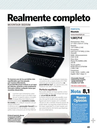 43
Dimensiones / Peso
3,1 x 38,5 x 26,8 cm / 2,6 kg
Pantalla
15,6’’(3.840 x 2.160)
Procesador:
Intel Core i7 4710HQ, 2,5 GHz
(Haswell)
RAM / Almacenamiento
8 GB/ 32 GB
Disco duro
Plextor PX-256M6G-2280,
256 GB
Tarjeta gráﬁca
Nvidia GeForce GTX970M
(13D8, 3 GB)
Conexiones
3 USB, 1 RJ45, 1 eSATA + USB
Gigabit / 802.11abgn / 4
-
Nuestra
Opinión
1.587,71€
PORTÁTIL
Mountain
Nota 8,1
RealmentecompletoMOUNTAIN IRIDIUM
Te traemos uno de los portátiles más
equilibrados que han pasado
por nuestro laboratorio.
El portátil Mountain Iriduim es un equi-
po robusto, potente y está totalmente
listo para realizar cualquier tarea que
necesites desarrollar.
L
o primero que comentamos sobre
este equipo es que no te dejes enga-
ñar por su aspecto sobrio y recatado.
El equipo Mountain Iridium es un
auténtico pura sangre
y en cualquier situación a la que
quieras enfrentarlo.
La eﬁciencia de su llega
acompañada de 8 GB de RAM y un sistema
gráﬁco dual, compuesto por el chip 4600 de
Intel, resultón y con un consumo moderado,
y la potencia de su tarjeta Nvidia GTX 970M
capaz de sacar el máximo provecho a
’ con soporte para una
resolución de 3.840 x 2.160 píxeles.
Perfecto equilibrio
Para poder obtener el mayor partido a estos
componentes, el disco que incluye este equi-
po .
La buena noticia es que, para aquellos usua-
rios a los que le resulte escaso, pueden con-
ﬁgurar este mismo equipo con 2 unidades
SSD de 512 GB, o también tienen la opción de
poder añadir una segunda unidad mecánica
de mayor capacidad. Es un gran equipo, aun-
que quizá echamos de menos que disponga
de una unidad óptica.
-
e traemos uno de los po tátil á
-
 