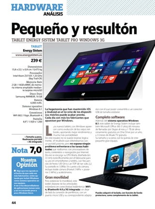 44
Dimensiones
15,8 x 22,1 x 0,9 cm / 0,475 kg
Procesador
Intel Atom Z3735F, 1,33 GHz
(Bay Trail-CR)
Memoria Ram
2 GB / 16GB eMMC de memo-
ria interna ampliable median-
te tarjetas microSD
Disco Duro
Samsung AWMB3R, 16 GB
Batería
6.000 mAh.
Sistema operativo
Windows 8.1
Conexiones
WiFi 802.11bgn, Bluetooth 4
Pantalla
8,9’’/ 1.920 x 1.200
-
Nuestra
Opinión
239€
TABLET
EnergySistem
Nota 7,0
La hegemonía que han mantenido iOS
y Android en el terreno de los dispositi-
vos móviles puede acabar pronto.
Cada día son más los fabricantes que
apuestan por Windows.
L
,os nuevos tablets con Windows apare-
cen como evolución de los viejos net-
books, aportando mejor rendimiento y
mucha más portabilidad.
De este equipo no se puede esperar, logica-
mente, el resultado que obtendríamos con
un portátil potente, pero
-
que realizamos con procesadores de
texto, contenidos o navegación por Internet.
De eso se encarga su CPU Atom, diseñada (en
22 nm) especíﬁcamente por el fabricante para
su uso en smartphones y tablets, con frecuen-
cias de hasta 1,83 GHz y un TDP de tan solo 2,2.
Su pantalla es 1.080p. En cuanto a la cámara,
incluye doble cámara (frontal 2 MPíx + poste-
rior 5 MPíx) y acelerómetro.
Gran movilidad
Para potenciar la movilidad, este
tablet dispone de los principales
estándares en conectividad inalámbrica (
) sin dejar
de lado la conexión de periféricos, con un
puerto micro USB y su correspondiente adapta-
dor con el que poder convertirlo a un conector
USB de tamaño estándar.
Completo software
Además del
, este tablet de Energy Sistem incluye tam-
bién Microsoft Oﬃce 365 (1 año), 60 minutos
de llamadas por Skype al mes y 1 TB de alma-
cenamiento gratuitos en One Drive por un año,
y 3 meses de Wuaki TV gratuito.
Su tamaño y su peso, son la guinda de este
pequeño gran equipo.
Pequeño y resultónTABLET ENERGY SISTEM TABLET PRO WINDOWS 3G
HARDWAREANÁLISIS
La hegemonía que han mantenido iOS
y Android en el terre
os ó
nes
kg
or
z
R)
m
€
tem
S 3G
perar, logica
dríamos con
-
cesadores de
por Internet.
m, diseñada (en
abricante para
s, con frecuen-
de tan solo 2,2.
o a la cámara,
MPíx + poste-
e
s
ámbrica (
) sin dejar
Su tamaño y su peso, son la guinda de este
pequeño gran equipo.
 
