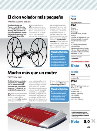 45
El Rolling Spider de
Parrot es uno de los dro-
nes voladores más econó-
micos y más sencillos de
utilizar que hemos proba-
do hasta el momento. Un
gadget muy divertido.
Se controla desde el
smartphone, con una
interfaz bastante sencilla. El
dron se eleva mediante las
cuatro helices en sus extre-
mos. Es importante que
antes de volar comprobemos
que están perfectamente
ajustadas. Si hacemos todo
bien, comenzará a elevarse
en línea recta, y podremos
girarlo sobre si mismo o
utilizar el mando para que
el movimiento del dron siga
al del smartphone. También
tenemos la opción de las
piruetas, que son dignas de
contemplar. Hace fotos, aun-
que tenemos que decir que el
ángulo es bastante escaso.
El último lanzamiento de
los alemanes AVM llega
con su habitual diseño
personal que esconde la
potencia y calidad de un
auténtico fuera de serie.
Ofrece un comportamiento
dual. Se puede trabajar
con el en modo módem-
router, o como router-neutro,
con lo que, conectado a tu
router actual, podrá servir de
intermediario entre este y tus
equipos. Ya tengas conexión
ADSL, como VDSL, o cable,
ﬁbra óptica e, incluso, si dispo-
nes de un dongle 3G, podrás
conectarlo. En cuanto a los
estándares, sus especiﬁcacio-
nes incluyen el actual WiFi ac
(sin olvidarse del 802.11 b/g),
que puedes compaginar en su
modo dual ac+n para trabajar
de forma simultanea con redes
de 2,4 y 5 GHz. Y bajo una
conexión segura WPA2.
FRITZ!BOX 3490
El único problema que
encontramos es la batería.
Muchas horas de carga para
20 minutos de manejo. La
parte positiva es que cuando
se queda sin batería hace un
aterrizaje de emergencia para
no quedarnos sin gadget.
Nuestra Opinión
Nota 7,5
Nota 8,0
www.parrot.es
en.avm.de
Alcance
Hasta 20 m
Tecnología
Bluetooth Smart, V4.0 BLE
Batería
Extraíble de polímero de litio
Autonomía de 8 minutos (6
minutos con las ruedas)
Peso
55 g (65 g con las ruedas)
Dimensiones
Diámetro del Rolling Spider:
140 mm. Diámetro de las hé-
lices: 55 mm. Espaciamiento
del motor: 85 mm
Redes
802.11 b/g/n/ac y modo ac-n
dual (2,4 y 5 GHz)
Conexiones
4 x RJ45, USB 3.0
Sistema operativo
Fritz!OS 6.20
Dimensiones
245 x 55 x 175 mm
Escaso ángulo de la cámara
como servidor multimedia
a Internet
95€
155€
DRON
ROUTER
Parrot
AVM
PARROT ROLLING SPIDER
El dron volador más pequeño
Mucho más que un router
con lo que, conectado a tu modo dual ac+n para trabajar
gadget muy divertido. antes de volar comprobemos
-
cubren las ventajas de tener
La relación entre su precio
hacen muy recomendable.
Nuestra Opinión
 