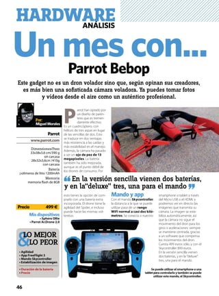 Un mes con...
HARDWAREANÁLISIS
P
arrot han optado por
un diseño de parén-
tesis que es tremen-
damente efectivo.
Es un cuadricóptero, con
hélices de tres aspas en lugar
de las sencillas de dos. Esto
se traduce en dos ventajas:
más resistencia a las caídas y
más estabilidad en el manejo.
Además, la cámara ha pasado
a ser un ojo de pez de 13
megapíxeles. La batería
también ha sido mejorada,
aunque es el punto débil de
los drones de consumo. Por
esto tienes la opción de com-
prarlo con una batería extra
incorporada. El drone tiene la
agilidad del Spider, e incluso
puede hacer las mismas vol-
teretas.
Mando y app
Con el mando Skycontroller,
la distancia a la que se puede
utilizar pasa de un rango
WiFi normal a casi dos kiló-
metros. Se conecta a nuestro
smartphone o tablet a través
del Micro USB o el HDMI, y
podremos ver en directo las
imágenes que transmita su
cámara. La imagen se esta-
biliza automáticamente, así
que la cámara no sigue el
movimiento del dron para los
giros o aceleraciones: siempre
se mantiene centrada, gracias
a un software que compensa
los movimientos del dron.
Cuesta 499 euros sólo, y con el
Skycontroller 899 euros.
En la versión sencilla vienen
dos baterías, y en la “deluxe”
tres, una para el mando.
Parrot Bebop
Este gadget no es un dron volador sino que, según opinan sus creadores,
es más bien una soﬁsticada cámara voladora. Ya puedes tomar fotos
y vídeos desde el aire como un auténtico profesional.
Dimensiones/Peso
33x38x3,6 cm/390 g
sin carcasa
28x32x3,6cm /410g
con carcasa
Batería
polímeros de litio 1200mAh
Memoria
memoria flash de 8GB
Misdispositivos
Parrot
Por:
MiguelMorales
En la versión sencilla vienen dos baterías,
y en la“deluxe” tres, una para el mando
LO MEJOR
LO PEOR
46
Precio 499€
 