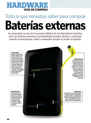 HARDWAREGUÍADECOMPRAS
La autonomía es uno de los puntos débiles de los dispositivos móviles,
pero las baterías externas (o powerbanks) pueden ayudar a continuar
usando el smartphone, tablet o wearable aunque se acabe la batería.
Todo lo que necesitas saber para comprar
Bateríasexternas
ACCESORIOS
Algunas baterías ex-
ternas integran una
linterna que se ali-
menta con la propia
energía almacenada.
Otras tienen formato
de carcasa con ranu-
ras para tarjetas de
memoria o memoria
interna adicional.
Aunque en este caso
se pierde versatilidad
para cargar otros
dispositivos.
INDICADORES
Es importante sa-
ber cuánta capaci-
dad nos queda en
la batería. Lo ideal
es un indicador
numérico, pero
los LEDs cumplen
su función correc-
tamente.
CAPACIDAD
El parámetro más relevante de
una batería es su capacidad,
medida en Whr o mAh (Vatios
hora o mili amperios hora). A
mayor capacidad, más auto-
nomía extra conseguiremos.
CONECTIVIDAD
Es de especial utili-
dad que la batería
tenga más de una
conexión USB para
cargar varios dispo-
sitivos a la vez (no
solo smartphones
o tablets) o elegir
una carga más
rápida de nuestro
dispositivo usando
la salida con más
corriente.
48
 