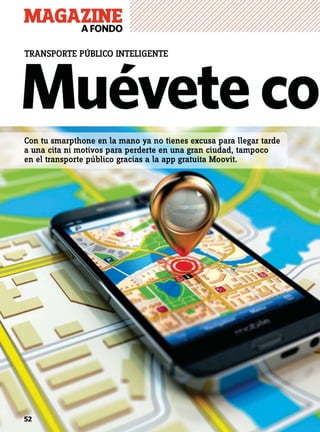 MAGAZINEAFONDO
52
Muéveteco
TRANSPORTE PÚBLICO INTELIGENTE
Con tu smarpthone en la mano ya no tienes excusa para llegar tarde
a una cita ni motivos para perderte en una gran ciudad, tampoco
en el transporte público gracias a la app gratuita Moovit.
 