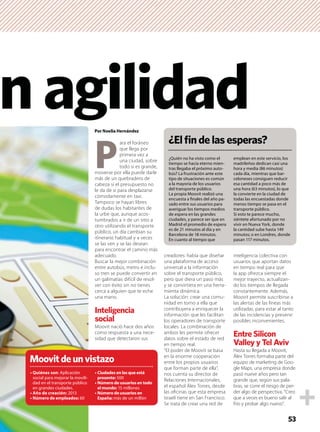 Por Noelia Hernández
P
ara el foráneo
que llega por
primera vez a
una ciudad, sobre
todo si es grande,
moverse por ella puede darle
más de un quebradero de
cabeza si el presupuesto no
le da de sí para desplazarse
cómodamente en taxi.
Tampoco se hayan libres
de dudas los habitantes de
la urbe que, aunque acos-
tumbrados a ir de un sitio a
otro utilizando el transporte
público, un día cambian su
itinerario habitual y a veces
se las ven y se las desean
para encontrar el camino más
adecuado.
Buscar la mejor combinación
entre autobús, metro e inclu-
so tren se puede convertir en
un galimatías difícil de resol-
ver con éxito sin no tienes
cerca a alguien que te eche
una mano.
Inteligencia
social
Moovit nació hace dos años
como respuesta a una nece-
sidad que detectaron sus
creadores: había que diseñar
una plataforma de acceso
universal a la información
sobre el transporte público,
pero que diera un paso más
y se convirtiera en una herra-
mienta dinámica.
La solución: crear una comu-
nidad en torno a ella que
contribuyera a enriquecer la
información que les facilitan
los operadores de transporte
locales. La combinación de
ambos les permite ofrecer
datos sobre el estado de red
en tiempo real.
“El poder de Moovit se basa
en la enorme cooperación
entre los propios usuarios
que forman parte de ella”,
nos cuenta su director de
Relaciones Internacionales,
el español Álex Torres, desde
las oﬁcinas que esta empresa
israelí tiene en San Francisco.
Se trata de crear una red de
inteligencia colectiva con
usuarios que aportan datos
en tiempo real para que
la app ofrezca siempre el
mejor trayecto, actualizan-
do los tiempos de llegada
constantemente. Además,
Moovit permite suscribirse a
las alertas de las líneas más
utilizadas, para estar al tanto
de las incidencias y prevenir
posibles inconvenientes.
Entre Silicon
Valley y Tel Aviv
Hasta su llegada a Moovit,
Álex Torres formaba parte del
equipo de marketing de Goo-
gle Maps, una empresa donde
pasó nueve años pero tan
grande que, según sus pala-
bras, se corre el riesgo de per-
der algo de perspectiva. “Creo
que a veces es bueno salir al
frío y probar algo nuevo”.
nagilidad
Moovitdeunvistazo
: Aplicación
social para mejorar la movili-
dad en el transporte público
en grandes ciudades.
2013
60
500
15 millones
más de un millón
53
¿Elﬁndelasesperas?
¿Quién no ha visto como el
tiempo se hacía eterno mien-
tras llegaba el próximo auto-
bús? La frustración ante este
tipo de situaciones es común
a la mayoría de los usuarios
del transporte público.
La propia Moovit realizó una
encuesta a ﬁnales del año pa-
sado entre sus usuarios para
averiguar los tiempos medios
de espera en las grandes
ciudades, y parece ser que en
Madrid el promedio de espera
es de 21 minutos al día y en
Barcelona de 18 minutos.
En cuanto al tiempo que
emplean en este servicio, los
madrileños dedican casi una
hora y media (86 minutos)
cada día, mientras que bar-
celoneses consiguen reducir
esa cantidad a poco más de
una hora (63 minutos), lo que
la convierte en la ciudad de
todas las encuestadas donde
menos tiempo se pasa en el
transporte público.
Si esto te parece mucho,
siéntete afortunado por no
vivir en Nueva York, donde
la cantidad sube hasta 149
minutos; o en Londres, donde
pasan 117 minutos.
 