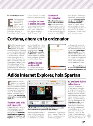 57
Por Jaime Rodríguez-Guerra
 E
n los evangelios
apócrifos de la
informática, se
cuenta que las
diferentes versio-
nes de Windows van cam-
biando entre obra maestra
y batacazo. Windows XP,
bueno; Vista, malo. 7, bueno;
8, malo. Por tanto, ¡nos debe-
ría tocar un Windows bueno!
Lo mejor va a ser
el precio de salida
Se rumoreaba que Windows
10 sería más barato que
nunca. Pero... ¡será gratuito
para quienes actualicen
desde Windows 7 y 8!
¡Microsoft
nos escucha!
El feedback ha sido muy
importante en esta ver-
sión, gracias al programa
Insider: las versiones prelimi-
nares han sido probadas por
1,7 millones de usuarios, de
los que hay más de 800.000
comentarios sobre 200.000
temas distintos. Por ejemplo,
hay mejoras menores como
el ansiado multiescritorio
o atajos de teclado para
la línea de comandos. La
interfaz no cambia mucho,
salvo en detalles menores.
Sin embargo, hay mucho más
que contar en las siguien-
tes páginas. ¡Y también verás
cómo probarlo en casa!
E
n 2011, Apple sorprendió
a los entusiastas de los
gadgets anunciando
que el nuevo iPhone 4S incluiría
un avanzado asistente personal:
Siri. Esta característica permitía
al usuario controlar su iPhone
mediante comandos de voz
muy similares al lenguaje natu-
ral que podríamos usar en una
conversación cualquiera, como
“¿Cómo llego a casa?” o “Escri-
be un email a Pedro sobre el
partido de anoche”. Android no
tardó en incluir funciones simi-
lares con Google Now y Micro-
soft hizo lo propio con Cortana
para su Windows Phone.
Con Windows 10, Cortana
da el salto para portátiles
y sobremesas, y lo hace con
muchas mejoras. Por ejemplo,
podrás pedirle que llame a un
contacto mediante Skype.
Cortana quiere
sentirse útil
Por supuesto, también estará
integrado con las búsquedas
en el equipo y la apertura de
programas. En las versiones de
evaluación sólo puede usarse
en inglés, pero estará dispo-
nible en español para el lan-
zamiento de la versión ﬁnal. Si
bien el rendimiento en la Tech-
nical Preview no es el esperado,
se puede intuir en qué casos
será útil, especialmente en el
caso de problemas de visión.
E
l pasado de Internet
Explorer ha ensuciado
tanto a Microsoft, que
en esta ocasión han decidido
despojarse de esas antiguas
vestiduras y cambiar radical-
mente de identidad. El nuevo
Internet Explorer se llamará
Spartan en un movimiento
estratégico por dejar atrás
esa marca.
Spartan será más
ágil y potente
El nuevo navegador de Micro-
soft incorpora un motor de
renderizado doble: Trident,
enfocado hacia la retrocom-
patibilidad con las versio-
nes anteriores de Internet
Explorer (incluso 5.5), y Edge,
diseñado para hacer frente a
la web moderna, dominada
por Chrome, Firefox, Opera
y Safari. De hecho, ya en los
primeros tests, Edge consigue
poner a Spartan a la altura de
Chrome y Firefox en cuanto a
rendimiento y agilidad.
Ya era hora: habrá
extensiones
Dejando el rendimiento a
un lado, Microsoft también
ha tenido en cuenta el fee-
dback de los usuarios para el
desarrollo de Spartan, pues
por ﬁn soportará extensiones
nativas. Nada del ancestral
ActiveX o las problemáticas
barras de herramientas, sino
extensiones útiles como
las de Chrome o Firefox.
Además de las extensiones,
Spartan soportará instruc-
ciones de Cortana, permitirá
tomar notas en el propio
navegador y, eso sí, se des-
carta la compatibilidad con
Windows 7 y anteriores. Hará
faltra, al menos, Windows 8.
Cortana,ahoraentuordenador
AdiósInternetExplorer,holaSpartan
Para usar Cortana en
la Technical Preview, tendrás
que usar la versión de EE.UU.
La Technical Preview aún no incluye Spartan, sino una versión
retocada de Internet Explorer como la de Windows 8.1.
 