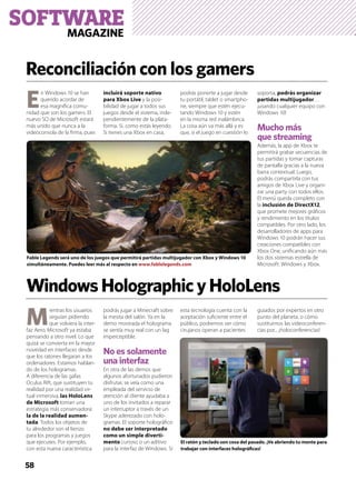 SOFTWAREMAGAZINE
58
E
n Windows 10 se han
querido acordar de
esa magníﬁca comu-
nidad que son los gamers. El
nuevo SO de Microsoft estará
más unido que nunca a la
videoconsola de la ﬁrma, pues
incluirá soporte nativo
para Xbox Live y la posi-
bilidad de jugar a todos sus
juegos desde el sistema, inde-
pendientemente de la plata-
forma. Sí, como estás leyendo.
Si tienes una Xbox en casa,
podrás ponerte a jugar desde
tu portátil, tablet o smartpho-
ne, siempre que estén ejecu-
tando Windows 10 y estén
en la misma red inalámbrica.
La cosa aún va más allá y es
que, si el juego en cuestión lo
soporta, podrás organizar
partidas multijugador…
¡usando cualquier equipo con
Windows 10!
Mucho más
que streaming
Además, la app de Xbox te
permitirá grabar secuencias de
tus partidas y tomar capturas
de pantalla gracias a la nueva
barra contextual. Luego,
podrás compartirla con tus
amigos de Xbox Live y organi-
zar una party con todos ellos.
El menú queda completo con
la inclusión de DirectX12,
que promete mejores gráﬁcos
y rendimiento en los títulos
compatibles. Por otro lado, los
desarrolladores de apps para
Windows 10 podrán hacer sus
creaciones compatibles con
Xbox One, uniﬁcando aún más
los dos sistemas estrella de
Microsoft: Windows y Xbox.
M
ientras los usuarios
seguían pidiendo
que volviera la inter-
faz Aero, Microsoft ya estaba
pensando a otro nivel. Lo que
quizá se convierta en la mayor
novedad en interfaces desde
que los ratones llegaran a los
ordenadores. Estamos hablan-
do de los hologramas.
A diferencia de las gafas
Oculus Rift, que sustituyen tu
realidad por una realidad vir-
tual inmersiva, las HoloLens
de Microsoft toman una
estrategia más conservadora:
la de la realidad aumen-
tada. Todos los objetos de
tu alrededor son el lienzo
para los programas y juegos
que ejecutes. Por ejemplo,
con esta nueva característica
podrás jugar a Minecraft sobre
la mesita del salón. Ya en la
demo mostrada el holograma
se sentía muy real con un lag
imperceptible.
No es solamente
una interfaz
En otra de las demos que
algunos afortunados pudieron
disfrutar, se veía como una
empleada del servicio de
atención al cliente ayudaba a
uno de los invitados a reparar
un interruptor a través de un
Skype aderezado con holo-
gramas. El soporte holográﬁco
no debe ser interpretado
como un simple diverti-
mento curioso o un aditivo
para la interfaz de Windows. Si
esta tecnología cuenta con la
aceptación suﬁciente entre el
público, podremos ver cómo
cirujanos operan a pacientes
guiados por expertos en otro
punto del planeta, o cómo
sustituimos las videoconferen-
cias por... ¡holoconferencias!
Reconciliación con los gamers
WindowsHolographicyHoloLens
Fable Legends será uno de los juegos que permitirá partidas multijugador con Xbox y Windows 10
simultáneamente. Puedes leer más al respecto en www.fablelegends.com
El ratón y teclado son cosa del pasado. ¡Ve abriendo tu mente para
trabajar con interfaces holográﬁcas!
 