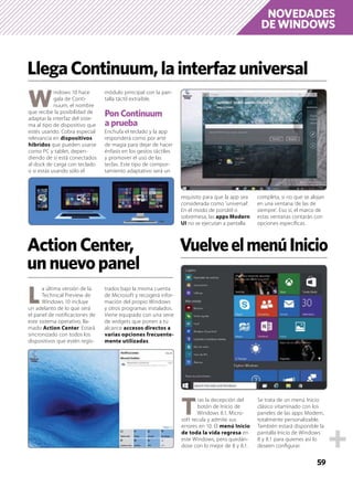 NOVEDADES
DE WINDOWS
59
W
indows 10 hace
gala de Conti-
nuum, el nombre
que recibe la posibilidad de
adaptar la interfaz del siste-
ma al tipo de dispositivo que
estés usando. Cobra especial
relevancia en dispositivos
híbridos que pueden usarse
como PC y tablet, depen-
diendo de si está conectados
al dock de carga con teclado
o si estás usando sólo el
módulo principal con la pan-
talla táctil extraíble.
Pon Continuum
a prueba
Enchufa el teclado y la app
responderá como por arte
de magia para dejar de hacer
énfasis en los gestos táctiles
y promover el uso de las
teclas. Este tipo de compor-
tamiento adaptativo será un
requisito para que la app sea
considerada como ‘universal’.
En el modo de portátil o
sobremesa, las apps Modern
UI no se ejecutan a pantalla
completa, si no que se alojan
en una ventana ‘de las de
siempre’. Eso sí, el marco de
estas ventanas contarán con
opciones especíﬁcas.
LlegaContinuum,lainterfazuniversal
ActionCenter,
unnuevopanel
L
a última versión de la
Technical Preview de
Windows 10 incluye
un adelanto de lo que será
el panel de notiﬁcaciones de
este sistema operativo, lla-
mado Action Center. Estará
sincronizado con todos los
dispositivos que estén regis-
trados bajo la misma cuenta
de Microsoft y recogerá infor-
mación del propio Windows
y otros programas instalados.
Viene equipado con una serie
de widgets que ponen a tu
alcance accesos directos a
varias opciones frecuente-
mente utilizadas.
T
ras la decepción del
botón de Inicio de
Windows 8.1, Micro-
soft recula y admite sus
errores en 10. El menú Inicio
de toda la vida regresa en
este Windows, pero quedán-
dose con lo mejor de 8 y 8.1.
Se trata de un menú Inicio
clásico vitaminado con los
paneles de las apps Modern,
totalmente personalizable.
También estará disponible la
pantalla Inicio de Windows
8 y 8.1 para quienes así lo
deseen conﬁgurar.
VuelveelmenúInicio
 