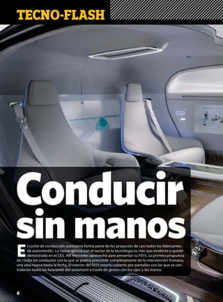 Conducir
sin manos
TECNO-FLASH
E
l coche de conducción autónoma forma parte de los proyectos de casi todos los fabricantes
de automóviles. La convergencia con el sector de la tecnología es más que evidente y quedó
demostrado en el CES. Allí Mercedes aprovechó para presentar su F015, su primera propuesta
de coche sin conductor con la que se podría prescindir completamente de la intervención humana,
una idea nueva hasta la fecha. El interior del F015 estaría cubierto por pantallas con las que se con-
trolarían todas las funciones del automóvil a través de gestos con los ojos o las manos.
6
 
