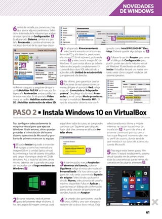 NOVEDADES
DE WINDOWS
61
PASO2 InstalaWindows10enVirtualBox
Tras conﬁgurar adecuadamente la
máquina virtual para que ejecute
Windows 10 sin errores, ahora puedes
proceder a la instalación del nuevo
sistema operativo de Microsoft y pro-
barlo de primera mano en tu equipo.
1El botón Iniciar equivale a encender
el equipo y, como has insertad una
imagen ISO en la unidad óptica virtual,
lo primero que hará el sistema VirtualBox
será cargar el arranque desde el CD de
Windows. Así, si todo ha ido bien, ahora
mismo deberías ver la pantalla de carga
del instalador con el logo moderno de
Windows 7.
2En unos instantes, verás el primer
paso del asistente: elegir el idioma. Si
has descargado la imagen correcta, usará
español en todos los casos, así que puedes
continuar con ‘Siguiente’ para después
hacer click directamente en el botón Ins-
talar ahora.
3A continuación, marca Acepto los
términos de licencia, pulsa en
Siguiente y elige el modo de instalación
Personalizada. A la hora de escoger la
partición, solo verás una entrada Espacio
sin asignar. Selecciónala y pulsa en el
vínculo Nuevo, seleccionando el tamaño
máximo disponible. Pulsa en Aplicar y,
cuando veas un diálogo de conﬁrmación
acerca de la creación de particiones adi-
cionales, haz clic en Aceptar
4Se crearán dos particiones: una de
unos 350MB y otra con el espacio
restante de tu disco duro virtual. Deja
seleccionada esta última y relájate
mientras se copian los archivos de
instalación 8. A partir de ahora, el
asistente continuará por su cuenta
hasta que llegue el momento de crear
tu perﬁl de usuario, donde tendrás
que introducir tus datos de acceso a tu
cuenta Microsoft.
5Tras seguir estos breves pasos, Win-
dows 10 estará instalado en tu sistema
virtual y podrás ver de primera mano
todas las características que te hemos ido
contando en las páginas anteriores 9.
6Antes de iniciarla por primera vez, hay
que ajustar algunos parámetros. Selec-
ciona la entrada de la máquina que acabas
de crear y pincha en Conﬁguración 4.
En el apartado Sistema, cambia a la pes-
taña Procesador, y cambia el número de
núcleos a la mitad de los que haya dispo-
nibles en tu equipo y asegúrate de que la
casilla Habilitar PAE/NX está marcada. En
la pestaña Aceleración, ambas casillas han
de estar marcadas. En el apartado Vídeo,
marca las casillas Habilitar aceleración
3D y Habilitar aceleración de vídeo 2D.
7En el apartado Almacenamiento.
selecciona la entrada con el icono en
forma de CD y, a la derecha, presiona en
el icono en CD. En el submenú, pulsa en la
entrada 5 y selecciona la imagen ISO de
Windows 10, que a estas alturas ya debería
haberse descargado completamente. En
cuanto al disco duro VDI, selecciónalo y
activa la casilla Unidad de estado sólido
que aparecerá a la derecha.
8Por último, para garantizar que las
funciones de red operan correcta-
mente, dirígete al apartado Red y elige
la opción Conectado a ‘Adaptador
puente’. Despliega el submenú Avan-
zadas y, en el campo Modo promiscuo,
escoge la modalidad Permitir MVs. El
tipo de adaptador debería estar conﬁ-
gurado como Intel PRO/1000 MT Des-
ktop. Debería quedar algo tal que así 6.
9Pulsa en la opción Aceptar para cerrar
el diálogo de Conﬁguración para,
por ﬁn, poder ejecutar la máquina virtual
de Windows 10 pinchando en el botón
Iniciar. VirtualBox lanzará una nueva ven-
tana y verás cómo carga el instalador del
sistema operativo.
4
5
6
7
8
 