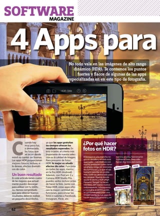 SOFTWARE
El bosque es una mancha ne-
gra sin detalles y el cielo está
quemado… Los motivos con
mucho ambiente suelen tener
un amplio rango de intensida-
des luminosas y, lo que el ojo
humano percibe sin proble-
mas, suele ser demasiado para
las cámaras. Aquí es donde
ayuda la técnica HDR (High
Dynamic Range): se hacen
tres fotos del mismo motivo
(sobrexpuesta, subexpuesta
y normal) y, a continuación,
se combinan para crear una
imagen perfecta. Las apps lo
hacen automáticamente y, en
nuestra prueba, funcionaron
realmente bien. Pero sólo
hacían dos fotos del motivo.
62
HDR
Sobreexpuesta
Subexpuesta
El bosque es una mancha ne-
gra sin detalles y el cielo está
quemado… Los motivos con
mucho ambiente suelen tener
nuestra pru
realmente
hacían dos
 C
uando hay
muy poca luz,
o demasiada,
las fotos que
se sacan desde
móvil no suelen ser buenas.
Las apps HDR proporcionan
mejores fotos e, incluso, si
lo deseas, efectos dramáti-
cos de color.
Un buen resultado
En este artículo tienes cuatro
de las mejores que actual-
mente puedes descargar
para utilizar con tu teléfo-
no. Hemos comprobado
que para obtener buenos
resultados, deberás realizar
un pequeño desembolso,
ya que las apps gratuitas
no siempre ofrecen los
resultados esperados. En
esta ocasión, el criterio más
importante de nuestra selec-
ción es la calidad de imagen.
Para presumir de fotos
HDR, lo mejor es añadir
efectos de color. Funciona
en todas las apps, menos
en la Pro HDR (Android).
Además, con ProCam 2 y
Camera HDR Studio Pro,
puedes verlos incluso antes
de hacer la foto. Junto con
Fotor HDR, estas apps ofre-
cen la mayor cantidad de
funciones, para enviar las
fotos o subirlas a Facebook,
Instagram, Flickr, etc.
No todo vale en las imágenes de alto rango
dinámico (HDR). Te contamos los puntos
fuertes y ﬂacos de algunas de las apps
especializadas en en este tipo de fotografía.
4Appspara
¿Porquéhacer
fotosenHDR?
MAGAZINE
 