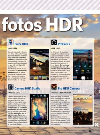 63
Camera HRD Studio
Fotor HDR
Pro HDR Camera
ProCam 2
Camera HDR Studio es una
buena opción si lo que te
gusta es hacer tus fotos
de forma para rápida para
poder editarlas, con múlti-
ples opciones disponibles, y
compartirlas en Facebook
o cualquier otra red social.
Eso sí, hay que advertir de
que los resultados que se
obienen con ella no son
de los mejores y su manejo
no resulta muy sencillo. Hay
que dedicarle algo de tiem-
po para empezar a manejar-
la con cierta ﬂuidez.
Elevada velocidad, indicacio-
nes claras al hacer las fotos y
buenas funciones para edi-
tar y compartir las instan-
táneas, la convierten en una
de las mejores cámara HDR
para tu móvil. La única pega
es que sólo está diponible
para iPhone.
Resulta muy sencilla de uti-
lizar. Utiliza un doble modo
de captura que se puede
procesar al instante o guar-
dar y hacelo más adelante
con varios de los modos pre-
determinados de esta app.
A diferencia de las otras
apps, ProCam 2 no es una
app especializada en fotos
HDR. Sin embargo, es capaz
de ofrecer muy buenos
resultado cuando se utiliza
esta función. Además, es
muy rápida: dos toques y
ocho segundos son suﬁ-
cientes para tomar la foto.
Además, se encuentra muy
bien estructurada y su
manejo es bastante sencillo,
y se pueden aprovechar
otras funciones, como gra-
bación de vídeo.
Esta aplicación saca fotos
HDR aceptables en Android
pero, con el iPhone los
resultados que se obtienen
son mejores. Sin embargo,
resulta un poco lenta,
y que se toma su tiempo
para hacer la foto: disparo,
procesamiento y almacena-
miento requieren hasta 20
segundos.
En Android, las instantá-
neas no se pueden enviar o
publicar directamente, y las
opciones de edición son un
poco escasas.
fotosHDR
 