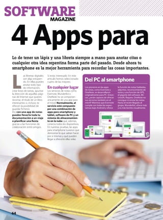 MAGAZINE
SOFTWARE
4Appspara
64
Lo de tener un lápiz y una libreta siempre a mano para anotar citas o
cualquier otra idea repentina forma parte del pasado. Desde ahora tu
smartphone es la mejor herramienta para recordar las cosas importantes.
 L
as libretas digitales
son algo estupen-
do. En ellas puedes
anotar todo tipo
de información,
crear listas de tareas, apuntar
la dirección de aquellas pági-
nas de Internet que quieres
recortar, el título de un libro
interesantes o, incluso, te
ofrecen la posibilidad de
guardar ﬁcheros.
Así, con una app de notas
puedes llevarte toda tu
documentación a un viaje
o planiﬁcar una ﬁesta
gracias a las funciones de
colaboración entre amigos.
Si estás interesado. En este
artículo hemos seleccionado
cuatro de las mejores.
En cualquier lugar
Los servicios de notas como
Evernote, Wunderlist o
OneNote no se componen
únicamente de una app para
el móvil. Normalmente, el
servicio está compuesto
por una combinación de
apps para smartphone y
tablet, software de PC y un
sistema de almacenamien-
to en la nube que, además,
conecta todos los dispositivos.
En nuestras pruebas, las apps
para smartphone tuvieron que
demostrar lo que sabían hacer
por sí mismas y qué pueden
llegar a ofrecerte ellas solas.
Los pioneros en las apps
de notas, como Evernote y
OneNote, se desarrollaron
originalmente para PC. Enton-
ces, ¿serán capaces de ofrecer
sus servicios también en el
móvil? Mientras que Evernote
cumple con todas las expec-
tativas bajo Android y ofrece
la función de notas habladas,
adjuntos, reconocimiento de
texto y una función de GPS,
el gigante del software, Mi-
crosoft, ﬂaquea. OneNote no
consigue ni enviar las notas.
Hasta el recién llegado al
grupo, Wunderlist, ofrece más
y es más bonito visualmente.
DelPCalsmartphone
 