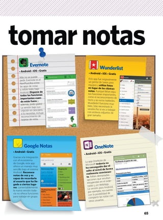tomarnotas
Gracias a la integración
con el ecosistema
de Google, esta app
ofrece un manejo muy
sencillo bajo el sistema
Android. Reconoce
notas de voz y es
capaz de recordarle
al usuario que ha lle-
gado a ciertos luga-
res. Lamentablemente
la nueva versión toda-
vía no ofrece funciones
para trabajar en grupo.
Evernote
Más no se puede
pedir. Evernote es el
NonPlusUltra entre
las apps de notas
y, sobre todo, bajo
Android. Dispone de
todas las funciones
importantes cuan-
do estás fuera y,
además, ¡todo gratis!
La versión bajo sus-
cripción es cara pero,
si lo necesitas, incluye
reconocimiento de
tarjetas de visita.
Esta app fue originalmente
un gestor de tareas para
equipos y utiliza listas
en lugar de las clásicas
notas. Aunque faltan algu-
nas funciones importantes,
como el reconocimiento de
texto y las notas habladas,
Wunderlist funciona muy
bien. Sólo necesitarás la
versión Pro si vas a trabajar
con archivos adjuntos de
gran tamaño.
Wunderlist
65
La app OneNote de
Microsoft todavía no
ha conseguido dar el
salto al móvil de forma
realmente convincen-
te. Faltan demasiadas
opciones que resultan
estupendas en el orde-
nador y en WebApp.
La versión para Android,
por ejemplo, no cuenta
con la posibilidad de
compartir las notas con
otros usuarios.
Google Notas OneNote
 