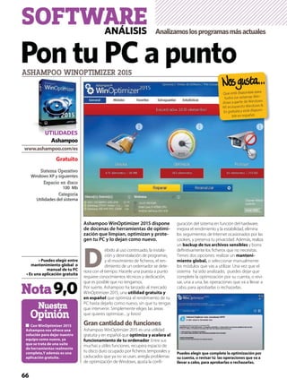 Sistema Operativo
Windows XP y siguientes
Espacio en disco
100 Mb
Categoría
Utilidades del sistema
Nuestra
Opinión
ASHAMPOO WINOPTIMIZER 2015
Gratuito
Ashampoo
Nota9,0
Ashampoo WinOptimizer 2015 dispone
de docenas de herramientas de optimi-
zación que limpian, optimizan y prote-
gen tu PC y lo dejan como nuevo.
D
ebido al uso continuado, la instala-
ción y desinstalación de programas,
y el movimiento de ﬁcheros, el ren-
dimiento de un ordernador se dete-
riora con el tiempo. Hacerle una puesta a punto
requiere conocimientos técnicos y dedicación,
que es posible que no tengamos.
Por suerte, Ashampoo ha lanzado al mercado
WinOptimizer 2015, una
que optimiza el rendimiento de tu
PC hasta dejarlo como nuevo, sin que tu tengas
que intervenir. Simplemente eliges las áreas
que quieres optimizar... ¡y listos!
Gran cantidad de funciones
Ashampoo WinOptimizer 2015 es una utilidad
gratuita y en español que
. Entre sus
muchas y útiles funciones, recupera espacio de
tu disco duro ocupado por ﬁcheros temporales y
caducados que ya no se usan, arregla problemas
de optimización de Windows, ajusta la conﬁ-
guración del sistema en función del hardware,
mejora el rendimiento y la estabilidad, elimina
los seguimientos de Internet ocasionados por las
cookies, y preserva tu privacidad. Además, realiza
un y borra
deﬁnitivamente los ﬁcheros que no necesitas.
Tienes dos opciones: realizar un -
o seleccionar manualmente
los módulos que vas a utilizar. Una vez que el
sistema ha sido analizado, puedes dejar que
complete la optimización por su cuenta, o revi-
sar, una a una, las operaciones que va a llevar a
cabo, para aprobarlas o rechazarlas.
Pon tu PC a punto
SOFTWAREANÁLISIS Analizamoslosprogramasmásactuales
66
Que está disponible para
todos los sistemas Win-
dows a partir de Windows
XP, incluyendo Windows 8.
Es gratuita y está disponi-
ble en español.
UTILIDADES
 
