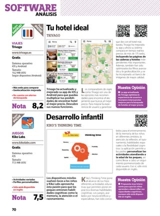 70
Trivago ha actualizado y
mejorado su app de iOS y
Android para que puedas
multiplicar tus posibili-
dades de encontrar hotel
al mejor precio. Descubre
sus nuevas funciones.
Los comparadores de viajes
como Trivago son una de
las opciones más recomen-
dables para encontrar el alo-
jamiento que buscas al mejor
precio. Para mejorar la expe-
riencia de usuario y garantizar
que des con el hotel más
barato, Trivago ha mejorado
su app y ahora su sistema
compara en tiempo real los
precios de más de 175 webs,
inde-
pendientes más importantes.
Además, también han sido
optimizados los ﬁltros avanza-
dos y la geolocalización, y se
ha incorporado un banco de
imágenes de mayor calidad.
TRIVAGO
Tu hotel ideal
Apps
ANDROID
Nota 8,2
Sistema operativo
iOS y Android
Tamaño
10,2 MB (iOS)
Según dispositivo (Android)
No cuenta con alertas
Gratis
VIAJES
Trivago
Apps
iPHONE
Nuestra Opinión
iOS
ANDROID
Nota 7,5
Sistema operativo
iOS
Tamaño
77,5 MB (iOS)
Gratis
JUEGOS
KikoLabs
Apps
iPHONE
Los dispositivos móviles
vuelven locos a los niños
y Kiko Labs aprovecha
esta pasión para que los
peques entrenen habili-
dades cognitivas como la
memoria, la atención o el
razonamiento.
Kiko’s Thinking Time pone
al alcance de tus hijos
diferentes actividades educa-
tivas que permiten poner en
práctica diversas habilidades
cognitivas. Los juegos, ava-
lados por neurocientíﬁcos y
especialistas, han sido conce-
bidos para el entrenamiento
de la memoria de los niños
en diferentes ámbitos, la
atención, la reﬂexión, el razo-
namiento, habilidades espa-
ciales o la ﬂexibilidad cogni-
tiva. La aplicación permite a
los padres
la edad de los peques, así
como llevar a cabo un segui-
miento pormenorizado de
cada usuario. Eso sí, sólo está
disponible en inglés.
KIKO’S THINKING TIME
Desarrollo infantil
-
aprendan a desarrollar sus
-
Nuestra Opinión
iOS
SOFTWAREANÁLISIS
 