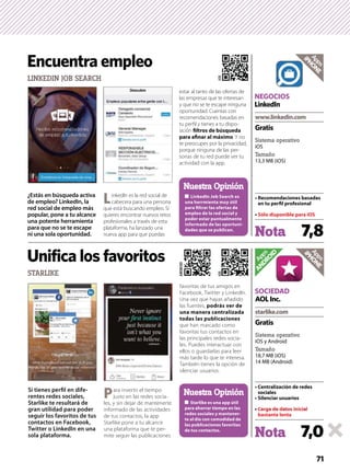 71
Apps
ANDROID
Nota 7,0
Sistema operativo
iOS y Android
Tamaño
18,7 MB (iOS)
14 MB (Android)
Gratis
SOCIEDAD
AOLInc.
Apps
iPHONE
Si tienes perﬁl en dife-
rentes redes sociales,
Starlike te resultará de
gran utilidad para poder
seguir los favoritos de tus
contactos en Facebook,
Twitter o LinkedIn en una
sola plataforma.
Para invertir el tiempo
justo en las redes socia-
les, y sin dejar de mantenerte
informado de las actividades
de tus contactos, la app
Starlike pone a tu alcance
una plataforma que te per-
mite seguir las publicaciones
favoritas de tus amigos en
Facebook, Twitter y LinkedIn.
Una vez que hayas añadido
las fuentes,
que han marcado como
favoritas tus contactos en
las principales redes socia-
les. Puedes interactuar con
ellos o guardarlas para leer
más tarde lo que te interesa.
También tienes la opción de
silenciar usuarios.
STARLIKE
Unifica los favoritos
-
de tus contactos.
Nuestra Opinión
iOS
ANDROID
¿Estás en búsqueda activa
de empleo? LinkedIn, la
red social de empleo más
popular, pone a tu alcance
una potente herramienta
para que no se te escape
ni una sola oportunidad.
LinkedIn es la red social de
cabecera para una persona
que está buscando empleo. Si
quieres encontrar nuevos retos
profesionales a través de esta
plataforma, ha lanzado una
nueva app para que puedas
estar al tanto de las ofertas de
las empresas que te interesan
y que no se te escape ninguna
oportunidad. Cuentas con
recomendaciones basadas en
tu perﬁl y tienes a tu dispo-
sición
. Y no
te preocupes por la privacidad,
porque ninguna de las per-
sonas de tu red puede ver tu
actividad con la app.
LINKEDIN JOB SEARCH
Encuentra empleo
para ﬁltrar las ofertas de
-
Nuestra Opinión
iOS
Nota 7,8
Sistema operativo
iOS
Tamaño
13,3 MB (iOS)
Gratis
NEGOCIOS
LinkedIn
Apps
iPHONE
 