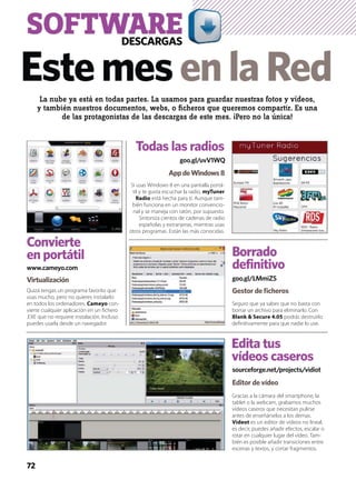 sourceforge.net/projects/vidiot
goo.gl/LMmiZS
Edita tus
vídeos caseros
Borrado
definitivo
Editor de vídeo
Gestor de ﬁcheros
Gracias a la cámara del smartphone, la
tablet o la webcam, grabamos muchos
vídeos caseros que necesitan pulirse
antes de enseñárselos a los demas.
Videot es un editor de vídeos no lineal,
es decir, puedes añadir efectos, escalar o
rotar en cualquier lugar del vídeo. Tam-
bién es posible añadir transiciones entre
escenas y textos, y cortar fragmentos.
Seguro que ya sabes que no basta con
borrar un archivo para eliminarlo. Con
Blank & Secure 4.05 podrás destruirlo
deﬁnitivamente para que nadie lo use.
Todas las radios
goo.gl/uvV1WQ
AppdeWindows8
Si usas Windows 8 en una pantalla portá-
til y te gusta escuchar la radio, myTuner
Radio está hecha para ti. Aunque tam-
bién funciona en un monitor convencio-
nal y se maneja con ratón, por supuesto.
Sintoniza cientos de cadenas de radio
españolas y extranjeras, mientras usas
otros programas. Están las más conocidas.
Quizá tengas un programa favorito que
usas mucho, pero no quieres instalarlo
en todos los ordenadores. Cameyo con-
vierte cualquier aplicación en un ﬁchero
.EXE que no requiere instalación. Incluso
puedes usarla desde un navegador.
Virtualización
www.cameyo.com
Convierte
en portátil
La nube ya está en todas partes. La usamos para guardar nuestras fotos y vídeos,
y también nuestros documentos, webs, o ﬁcheros que queremos compartir. Es una
de las protagonistas de las descargas de este mes. ¡Pero no la única!
EstemesenlaRed
SOFTWAREDESCARGAS
72
 