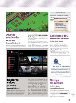 A todo el mundo le encanta YouTube,
pero ya sabemos cáal es la ﬁlosofía de
Google a la hora de usar los vídeos:
mirar pero no tocar. O, en otras pala-
bras, puedes verlos donde quieras y las
veces que quieras, pero no puedes des-
cargarlos. Si, aún así, necesitas hacerlo
para disfrutarlos en un dispositivo sin
Internet, Hyper for YouTube es una
app de Windows 8 que te permite
descargar los vídeos en formato MP3 y
MP4. También crea listas de reproduc-
ción, te ofrece la opción de personalizar
la vista de pantalla, y puedes reproducir
vídeos en segundo de plano de forma
ﬂuida mientras usas otros programas.
AppdeWindows8
goo.gl/sSdwhh
Descarga
vídeos
¿Utilizas alguna web que está censurada
en tu lugar de residencia? Si crees que no
vulneras ninguna ley, PirateSnoop es un
navegador que da acceso a webs censu-
radas en determinados países.
Los formatos ISO te permiten grabar
datos a un disco de formas segura y
sin errores. El problema es que existen
muchos dferentes: NRG, MDF, BIN, UIF,
DMG, ISZ, DAA, PDI, etc.
AnyToISO convierte entre todos ellos,
y los graba en un disco CD o DVD, o los
extrae directamente al disco duro.
Grabacióndediscos
NavegadordeInternet
www.crystalidea.com/anytoiso
piratesnoop.com
Convierte a ISO
Navega
sin censura
Microsoft continúa potenciando, poco a
poco, su Tienda Windows de apps, tanto
con nuevas aplicaciones, como con jue-
gos. El último se llama Age of Empires:
Castle Siege, y pertenece al género
Defensa de la Torre, o más concretamen-
te, del castillo.
Levanta muros y guarnece a tus tropas
para defender tus fortalezas... ¡O ataca las
de otros jugadores!
Podrás inventar tecnologías y contratar a
héroes como Saladino o Juana de Arco.
Juego de Windows 8
goo.gl/yD4uLL
Asaltos
medievales
73
 