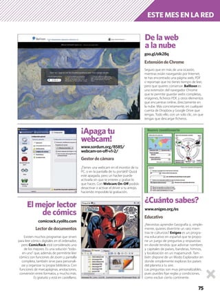 75
¿Necesitas aprender Geografía o, simple-
mente, quieres divertirte un rato mien-
tras te culturizas? Enigeo es un progra-
ma educativo en español que te propo-
ne un juego de preguntas y respuestas
en donde tendrás que adivinar nombres
y capitales de países, banderas, himnos,
y localización en un mapamundi. Tam-
bién dispone de un Modo Explorador en
donde simplemente exploras los países
del planeta a tu aire.
Las preguntas son muy personalizables,
pues puedes ﬁjar reglas y condiciones,
como excluir cierto continente.
Existen muchos programas que sirven
para leer cómics digitales en el ordenador,
pero ComicRack está considerado uno
de los mejores. Es una solución “todo-
en-uno” que, además de permitirte leer
cómics con funciones de zoom y pantalla
completa, también sirve para personali-
zar y organizar tu propia biblioteca. Con
funciones de marcapáginas, anotaciones,
conversión entre formatos, y mucho más.
Es gratuito y está en castellano.
¿Tienes una webcam en el monitor de tu
PC, o en la pantalla de tu portátil? Quizá
esté apagada, pero un hacker puede
activarla sin que te enteres y grabar lo
que haces. Con Webcam On-Oﬀ podrás
desactivar o activar el driver a tu antojo,
haciendo imposible la grabación.
Seguro que en más de una ocasión,
mientras están navegando por Internet,
te has encontrado una página web, PDF
o reportaje que no tienes tiempo de leer,
pero que quieres conservar. Ballloon es
una extensión del navegador Chrome
que te permite guardar webs completas,
imágenes, ﬁcheros PDF, y otros elementos
que encuentras online, directamente en
la nube. Más concretamente, en cualquier
cuenta de Dropbox y Google Drive que
tengas. Todo ello, con un solo clic, sin que
tengas que descargar ﬁcheros.
goo.gl/oIk28q
De la web
a la nube
ExtensióndeChrome
¡Apaga tu
webcam!
Gestordecámara
comicrack.cyolito.com
El mejor lector
de cómics
www.enigeo.org/es
¿Cuánto sabes?
Educativo
ESTE MES EN LA RED
Lectordedocumentos
www.sordum.org/8585/
webcam-on-off-v1-2/
 