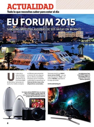 ACTUALIDADTodoloquenecesitassaberparaestaraldía
EU FORUM 2015SAMSUNG MUESTRA ALGUNAS DE SUS BAZAS EN MÓNACO
8
La nueva cámara NX500 tiene un sensor
APS-C de 28 MPíx y graba vídeo 4K.
Los altavoces WAM7500/6500 ofrecen
sonido 360º horizontal y vertical.
Samsung mostró sus televi-
sores curvos SUHD –con una
segunda apuesta, Tizen– y la
cámara NX500, inspirada en
lo mejor de la NX1.
www.samsung.es
U
n año más y
antes de dispa-
rar sus mejores
cartuchos en el
inminente MWC
de Barcelona, Samsung con-
vocó a los medios europeos
en Mónaco para presentar
y mostrar de cerca algunas
de sus últimas novedades.
Al tiempo que la compañía
conﬁrmaba su apuesta por el
Internet de las cosas y los
dispositivos conectados,
Los televisores Sam-
sung SUHD mejoran la
tecnología UHD e in-
corporanTizen como
sistema operativo.
 