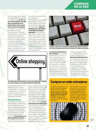 818118181
COMPRAR
EN LA RED
de que la página web cuenta
con esta medida de seguridad
sólo tenemos que buscar el
icono del candado cerrado
que se encuentra en la
parte inferior de la venta-
na de nuestro navegador,
así sabremos si nuestros datos
están bien protegidos.
Cuando hayamos realizado
las comprobaciones pertinen-
tes sólo hay que añadir los
números de nuestra tarjeta de
crédito en el casillero, poner
el código de seguridad e
imprimir la página que resu-
me la transacción y el correo
de conﬁrmación que nos
llegue a nuestra dirección de
email personal. Es más que
conveniente guardar toda la
información que hayamos
intercambiado con la empresa
vendedora por si tuviéramos
cualquier problema en el
pago o en el proceso de envío
del artículo comprado.
Devoluciones
Tenemos que estar atentos a
cualquier signo de advertencia
como el retraso en el envío,
según la fecha de entrega acor-
dada, o que el producto que
nos llegue no sea el deseado o
lo que esperábamos recibir.
En el supuesto de que no
recibamos el producto en un
plazo máximo de 30 días, la
Ley establece que podemos
decidir si queremos optar por
rescindir la compra y reclamar
por la tardanza.
Normalmente no hay problema
para recuperar el dinero. Y es
que las empresas que venden
por Internet, al contrario que
las tiendas físicas, tienen la
obligación de reembolsar
la cantidad que hemos
ingresado sin necesidad de
que debamos alegar ningún
motivo para revocar el com-
promiso. Pero como en todo
existen algunas excepciones.
Son aquellos artículos de ropa
interior, grabaciones sonoras o
de vídeo, discos y prensa diaria,
publicaciones periódicas y las
revistas. Estos artículos no pue-
den ser devueltos.
En los demás casos para conse-
guir el reembolso de lo pagado
es tan simple como devolver
el producto por correo a la
dirección que aparece en el
paquete que hemos recibido.
Incluso hay algunas empresas
que permiten devolver el pro-
ducto en sus tiendas físicas. Eso
sí, no debemos olvidar incluir
el formulario de devolución
en el paquete que mandemos,
y que normalmente viene
adjunto en el momento de la
recepción. Si el motivo por el
que devolvemos el pedido es
por un defecto del artículo, los
gastos correrán a cargo de la
tienda, en cambio si es porque
no lo queremos nosotros,
deberemos pagarlos nosotros.
Los plazos de devolución
son variables. Sin embargo,
lo más habitual es tener un
mínimo de siete días para
hacer cualquier cambio o
devolución, aunque algunas
empresas suelen ampliarlo.
No obstante, las incidencias
más frecuentes en las tran-
sacciones de e-commerce es
que recibamos un producto
diferente al ofertado, que no
funcione o que la factura ﬁnal
sea mayor a la que estableció
en el momento de compra.
En cualquiera de estos casos,
podemos ampararnos al
derecho de desistimiento.
Esto implica que tenemos 14
días naturales después de la
recepción del paquete para
devolver la compra y que se
nos reembolse el coste.
Al realizar una compra por
Internet hay que recordar la
máxima de que “si algo parece
demasiado bueno para ser
realidad, no te fíes demasiado”.
Al realizar una compra en una
página web de otro país que
permita el envío a España
hay que tener en cuenta que
dicha transacción está regi-
da por el derecho nacional
español, en otras palabras,
que debe cumplir con los
derechos comerciales del país
comprador.
Esto se traduce en el compro-
miso de envío en menos de
30 días, el cumplimiento del
derecho de desistimiento y
la posibilidad de devolución
sin costes para el comprador
siempre y cuando el producto
sufra algún defecto o no sea
el que ha solicitado el cliente
en su compra.
Comprar online se ha convertido en la forma más rápida de hacerse
con lo que uno quiere, pero hay que recordar los riesgos que entraña.
Las incidencias más frecuentes en las transacciones de e-commer-
ce es que recibamos un producto diferente al ofertado. Comprasenwebsextranjeras
 