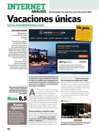 Nuestra
Opinión
www.notodohoteles.com
Nota8,5
La renovada web de Notodohoteles.com
te presenta la oportunidad de encontrar
un sitio a tu medida para hospedarte en
tus próximas vacaciones. Convierte de tu
estancia en un hotel en una experiencia
única que no olvidarás.
A
l diseñar cómo serán tus próximas
vacaciones, uno de los puntos clave
es el de encontrar un hotel que
se adapte a tus necesidades y a tu
bolsillo. Para ello pone a tu disposición más de
1.000 hoteles repartidos por España, Portugal y
las principales capitales europeas, entre los que
hay nombres tan importantes como Arzuaga,
Melià Sancti Petri, Castillo de Gorraitz, Mas La
Boella, Eguren Ugarte, Miró o cadenas como
Starwood Hotels, Room Mate o Derby Hoteles.
Descuentos y mucho más
Si con esto no te has quedado iimpresionado,
espera a saber que todos los hoteles que ofer-
ta esta página
lo que se traducirá en
una experiencia que no podrás olvidar. Pon el
nombre de la ciudad a la que quieres ir en el
buscador, haz clic y selecciona el hotel que más
te guste. Contarás con
y
reservar tu elegir tu hotel con encanto. Antes de
decidirte por uno, echa un vistazo a las opinio-
nes de los usuarios y las imágenes y las críticas
exclusivas de Fernando Gallardo, el periodista y
escritor especializado en turismo.
Pero esto no es todo, porque Notohoteles.
com pone a tu disposición artículos con pla-
nes y sugerencias que te permitirán elegir
mejor tu destino.
Navegadores
Funciona bien en todos
Registro
No.
Función de la página
Buscador de hoteles.
Servicios destacables
Este web apuesta por la
cultura, por lo que todos los
hoteles que oferta se distin-
guen por su singularidad y
por la calidad de su servicio,
además de estar ubicados en
edificios de gran valor
Otros
Ofrece descuentos
y promociones para
los usuarios que encuentren
el hotel de sus vacaciones
a través de su página web
BUSCADOR ONLINE
INTERNETANÁLISIS AnalizamoslosmejoresserviciosdelaRed
82
Que a través de esta pági-
na web puedas contratar
el hotel perfecto para tus
vacaciones de una forma
rápida y sencilla, evitando
complicaciones
Vacaciones únicas
 