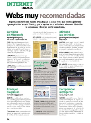 Websmuyrecomendadas
INTERNETENLACES
La visión
de Microsoft
www.microsoft.com/
microsoft-hololens/en-us
QUÉ ES: durante la presentación de
Windows 10, un inesperado anuncio le
quitó parte del protagonismo al nuevo sis-
tema operativo de Microsoft. Las gafas de
realidad aumentada Microsoft HoloLens
pillaron por sorpresa a todo el mundo, gra-
cias a su tecnología interactiva.
ÚSALA PARA: descubrir en qué
consiste y cómo funciona la tecnología
holográﬁca de Microsoft. En su web oﬁ-
cial puedes ver vídeos, explicaciones y
aplicaciones de las gafas HoloLens.
LO MEJOR:las posibilidades futuras de
esta tecnología.
Consejos
blogueros
www.oloblogger.com
QUÉ ES: en palabras de su autor, una
web sobre blogger para torpes y para no
tanto. Una bitácora de trucos y consejos
para todos aquellos que tienen un blog.
Y aunque es verdad que algunos de ellos
son “para torpes”, otros son más avanza-
dos, y muy aprovechables.
ÚSALA PARA:leer consejos relaciona-
dos con la creación y el mantenimiento
de un blog. Desde trucos de programa-
ción a técnicas de diseño, recursos y ser-
vicios para añadir a tu bitácora.
LO MEJOR: todo el contenido es inte-
resante y muy práctico.
Mirando
las estrellas
spotthestation.nasa.gov/
home.cfm
QUÉ ES:¿sabías que la Estación Espacial
Internacional es visible a simple vista,
como un estrella fugaz, durante bastantes
días al año? La NASA ha creado una web
en donde te explica cómo localizarla.
ÚSALA PARA:hallar la posición exac-
ta de la Estación Espacial Internacional, en
el cielo, en función de la ciudad en donde
vivas. Introduciendo tu localidad obtienes
las coordenadas, para que puedas hallar
la estación con una simple brújula.
LO MEJOR: también ofrece los días y la
la hora exacta en que es visible, siempre
en función de dónde vivas.
Comparador
inteligente
www.wiquot.com
QUÉ ES: se autodeﬁne como el primer
comparador inteligente de seguros para
coche. Por medio de un sistema de aler-
tas y gestión de los datos introducidos
por los usuarios, se encarga de avisarte
directamente cuándo debes renovar la
póliza, tres meses antes de la ﬁnalización
del contrato con tu aseguradora actual,
y cuál es la mejor oferta del mercado en
función de las necesidades y modelo de
tu vehículo.
Seguimos adelante con nuestra cruzada para localizar webs que resulten prácticas,
que te permitan ahorrar dinero, y que te ayuden en tu vida diaria. Que sean divertidas,
te sorprendan, y te dejen con la boca abierta.
84
Cursos para
parados
cursosinemweb.es
QUÉ ES: los antiguos cursos del INEM,
ahora llamados cursos SEPE, ayudan a
formar a los desempleados para que así
puedan mejorar su currículo, o encon-
trar empleo en otros sectores. Cursos
INEM SEPE tiene toda la información
que necesitas para acceder a estas ayu-
das, si eres un desempleado.
ÚSALA PARA: tener claro en qué
consisten los cursos del INEM, quién
puede apuntarse, cuántas plazas vacan-
tes existen, y cómo encontrar cursos a
tu medida.
LO MEJOR: la web personaliza la
información por provincias.
 
