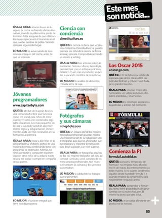 ÚSALA PARA:ahorrar dinero en tu
seguro de coche recibiendo ofertas alter-
nativas, cuando tu póliza está a punto de
terminar. Así te aseguras de que obtienes
los mejores precios en el momento en el
que puedes cambiar de póliza. También
compara seguros del hogar.
LO MEJOR: te avisa cuándo te toca
renovar el seguro del coche, antes de
que se te olvide.
Jóvenes
programadores
www.capitanbyte.com
QUÉ ES: el Club del Capitán Byte es
una comunidad online que funciona
como red social para niños de entre
cuatro y 15 años, con contenidos digi-
tales educativos. Los más pequeños de
la casa y sus padres podrán aprender
diseño digital y programación, conoci-
mientos cada vez más necesarios en su
formación académica.
ÚSALA PARA: iniciar a los niños en la
programación y el diseño gráﬁco de una
manera divertida, combinando libros con
programas de ordenador. Además, los
niños contactan y comparten experien-
cias con otros niños de su edad a través
de una red social, y siempre en compañía
de sus padres.
LO MEJOR:el carácter integral que
tiene toda la propuesta.
Ciencia con
conciencia
dimetilsulfuro.es
QUÉ ES:la ciencia no tiene que ser abu-
rrida. Ni teórica. Dimetilsulfuro ha ganado
premios por difundir la ciencia de forma
amena y cercana. Compruébalo echando
un vistazo a su blog.
ÚSALA PARA:leer artículos sobre ali-
mentación, historia, cultura y tecnología,
pero siempre con un enfoque práctico y
didáctico. Y, aún más importante, sin per-
der la vocación cientíﬁca de su enfoque.
LO MEJOR: los análisis de alimentos,
como la leche de soja.
Fotógrafos
y sus cámaras
nthephoto.com
QUÉ ES:un espacio donde los mejores
fotógrafos profesionales puedan mostrar
una representación de su trabajo con solo
3 fotografías, para que los aﬁcionados pue-
dan inspirarse y encontrar la motivación
para llevar su pasión a un nivel superior.
ÚSALA PARA:ver fotografías algunos
de los 100 mejores fotógrafos del país, así
como el currículo y unos consejos de los
mencionados profesionales. Nos mues-
tran también las cámaras y los utensilios
que emplean.
LO MEJOR: la calidad de los trabajos
que se presentan.
Estemes
sonnoticia...
Los Oscar 2015
eoscar.go.com
QUÉ ES: el 22 de febrero se celebra la
esperada gala de los Oscars 2015. Las
películas Birdman y el Gran Hotel Buda-
pest, grandes favoritas.
ÚSALA PARA: conocer mejor a los
nominados, ver vídeos exclusivos, des-
cubrir anécdotas, y mucho más.
LO MEJOR: los reportajes asociados a
las películas y actores del momento.
Comienza la F1
formula1.autobild.es
QUÉ ES: aunque la temporada de
Fórmula 1 no empieza hasta el próxi-
mo 15 de marzo, los entrenamientos ya
están marcha. Si no quieres perdértelos
síguelos desde Autobild Fórmula 1. Y
cuando empiece la competición, para
no perderete ninguna carrera.
ÚSALA PARA: comprobar si Fernan-
do Alonso tiene posibilidades de ganar
carreras con su nuevo McLaren. Él
mismo ha dicho que será difícil.
LO MEJOR: se actualiza al instante de
producirse las noticias.
85
 