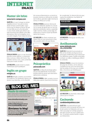 INTERNETENLACES
86
Humor sin tetas
www.lavin-compae.com
QUÉ ES: en Lavin Compae se sienten
orgullosos de ser “una web sin tetas
desde tiempos inmemoriales”. Supo-
nemos que se reﬁeren al hecho de que
no hace falta recurrir a los desnudos
ni a los chistes verdes para ofrecer una
web humorística de calidad, como ellos
demuestran. Pero no te engañes, no es
una web mojigata. Tocan todos los temas.
ÚSALA PARA: pasar un rato divertido
leyendo chistes gráﬁcos, o visionando
fotos curiosas y vídeos de humor. Hay
también memes, tuits, y otro contenido
habitual en redes sociales.
LO MEJOR: puedes enviar tu propio
material para que lo publiquen.
Inglés en grupo
mingles.es
QUÉ ES: Mingles combina una enseñan-
za académica con profesores nativos y en
grupos muy reducidos, con la diversión
de conversar libremente en un local con
encanto mientras se disfruta de una bebi-
da. En efecto, aprendes inglés mientras te
tomas un refresco en un bar.
ÚSALA PARA:practicar idiomas de
una forma diferente. Quedas en un local
con un grupo de gente que a su vez son
alumnos y profesores nativos, y aprendes
inglés mientras charlas y tomas algo. Al
tratarse de un evento social, hay ﬂexibili-
dad en los horarios.
LO MEJOR: las clases se abonan por
sesión (10€ con una consumición inclui-
da), y puedes asistir a las que desees.
Psicopráctica
psicocode.com
QUÉ ES: un blog de psicología aplica-
da que está obteniendo mucho éxito,
porque todos los temas que trata tienen
aplicaciones cotidianas.
ÚSALA PARA: hallar consejos, trucos e
ideas para superar situaciones emociona-
les complicadas. Se ofrecen técnicas para
superar los problemas, muy fáciles de
entender y aplicar.
LO MEJOR: el lenguaje sencillo y bas-
tante directo.
Amiibomanía
www.nintendo.com
/es_LA/amiibo
QUÉ ES: Nintendo ha encontrado un
ﬁlón en los Amiibos, las ﬁguras de sus
personajes emblemáticos que interactúan
con diferentes juegos. Puedes entrenarlas,
combatir con ellas, y desbloquear diferen-
te contenido.
ÚSALA PARA: conocer la mecánica
de juego los Amiibos, ver la colección
completa (ya hay cerca de treinta ﬁgu-
ras), los juegos en los que son compati-
bles, o los extras que desbloquean.
LO MEJOR: los divertidos vídeos expli-
cativos que se incluyen.
Cocinando
condelantalyaloloco.com
QUÉ ES: se puede disfrutar igual
comiendo como cocinando, tal como nos
lo demuestra Con Delantal y a lo Loco.
Claro que juega con ventaja, porque lo
que aquí cocinan son ricos y dulces pos-
tres. Tu también podrás hacerlo si sigues
sus indicaciones.
EL BLOG DEL MES
Hazlo tú mismo
Marta Cárdenas lleva el blog Oh! Mother Mine
DIY, en donde ofrece cursos gratuitos de costura
a través de vídeo, entre otras muchas cosas.
www.ohmotherminediy.com
Otros blogs de lectores
petitecandela.blogspot.com.es
www.mywhiteideadiy.com.es
¡Envíanos tu blog!
Si quieres ver tu blog recomendado en esta sec-
ción, envíanos un email a la siguiente dirección
y escribe en el Asunto: Blog del mes.
cartas.pci@axelspringer.es
 