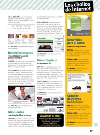 ÚSALA PARA: aprender a hornear
galletas, cocinar brownies, o preparar
sabrosas tartas de queso y tiernos bizco-
chos de chocolate.
LO MEJOR: la originalidad de algunas
combinaciones.
Remedios caseros
remedioscaserosparala
presionalta.com
QUÉ ES: hay que reconocer que existen
remedios caseros que funcionan, son
baratos, y no tienen efectos secundarios.
¿Qué más se puede pedir?
ÚSALA PARA: descubrir consejos y
ayuda para reducir la tensión arterial
con hábitos sencillos como hacer más
ejercicio o tomar un diente de ajo al
día. A través de los enlaces de la web
también hallarás remedios caseros para
todo tipo de padecimientos, desde los
gases al dolor de cabeza o las ojeras.
LO MEJOR: la gran cantidad de pro-
puestas que ofrecen.
Mil cuentos
cuentosinfantilescortos.net
QUÉ ES: ¿necesitas un cuento para con-
tarle a tu hijo antes de irse a dormir, pero
ya has agotado todo tu repertorio? En
Cuentos Infantiles Cortos hallarás mil his-
torias inéditas, muchas de ellas acompa-
ñadas de dibujos e ilustraciones, también
realizadas por ellos.
ÚSALA PARA: encontrar cuentos
rápidos que te sacarán de más de un
apuro cuando un pequeñajo te exija que
le cuentes uno. Gracias a las categorías
temáticas podrás localizar rápidamente
historias sobre hadas, animales, brujas,
dragones, robots, Naturaleza, valores, etc.
LO MEJOR: suben dos cuentos nue-
vos cada día.
Home Sapiens
homesapiens.es
QUÉ ES: un blog sobre historias coti-
dianas que suelen ocurrir en casa, o
están relacionadas con ella. Desde cómo
mantener la lavadora a punto, a cómo
comportarse cuando vas de visita a casa
de unos amigos. Todo ello aderezado con
algún ”meme” o vídeo gracioso.
ÚSALA PARA: pasar un rato entrete-
nido leyendo sobre cosas que afectan a
tu vida diaria. Unas veces te entretendrán.
Otras, te ayudarán. Incluso te harán reír.
Pero siempre son interesantes.
LO MEJOR: la excelente selección de
los contenidos.
87
¡Envíanostublog!
Si quieres ver tu blog recomendado en
esta sección, envíanos un email a
esta dirección y escribe en el
Asunto: Blog del mes.
cartas.pci@axelspringer.es
Recambios
para el coche
www.topdesguaces.es
QUÉES: una web que te permite
encontrar piezas de repuesto para
tu vehículo. También puedes vender
tu coche siniestrado.
ÚSALAPARA: encontrar recam-
bios en una gran cantidad de des-
guaces. Te permite comparar entre
diferentes establecimientos.
LOMEJOR: si no tienen lo que
necesitas, te lo buscan.
Cazador
de gangas
hilodechollos.com
QUÉES: un buscador de ofertas y
promociones que rastrea la web en
busca de los mejores chollos.
ÚSALAPARA: encontrar todo tipo
de productos a precios inmejora-
bles, sabiendo que algunas pro-
puestas caducan en pocas horas.
LOMEJOR: la variedad de artículos
localizados.
Loschollos
deInternet
 