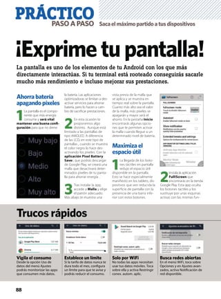 PRÁCTICOPASOAPASO
Ahorra batería
apagando píxeles
1
La pantalla es el compo-
nente que más energía
consume y será vital
mantener una buena conﬁ-
guración para que no drene
la batería. Las aplicaciones
optimizadoras se limitan a des-
activar servicios para ahorrar
batería, pero lo hacen a cam-
bio de sacriﬁcar prestaciones.
2
En esta ocasión te
proponemos algo
distinto. Aunque está
limitado a las pantallas de
tipo AMOLED. A diferencia
de las LCD, en este tipo de
pantallas , cuando se muestra
el color negro lo hace des-
activando los píxeles. Con la
aplicación Pixel Battery
Saver, que podrás descargar
de Google Play, se creará una
malla que desactivará deter-
minados píxeles de tu panta-
lla para ahorrar energía .
3
Tras instalar la app,
accede a Malla y elige
el patrón adecuado.
Más abajo te muestra una
vista previa de la malla que
se aplica y se muestra en
tiempo real sobre la pantalla.
Cuanto más alto sea el valor
de la malla, más píxeles se
apagarán y mayor será el
ahorro. En la pestaña Inicio
encontrarás algunas opcio-
nes que te permiten activar
la malla cuando llegue a un
determinado nivel de batería.
Maximiza el
espacio útil
1
La llegada de los boto-
nes táctiles en pantalla
redujo el espacio útil
disponible en la pantalla.
Esto se hace especialmente
manifiesto en los tablets, dis-
positivos que ven reducida la
superficie de pantalla con la
presencia de una barra infe-
rior con estos botones.
2
Instala la aplicación
Full!Screen que
encontrarás en la tienda
Google Play. Esta app oculta
los botones táctiles y los
sustituye por unas esquinas
activas con las mismas fun-
88
La pantalla es uno de los elementos de tu Android con los que más
directamente interactúas. Si tu terminal está rooteado conseguirás sacarle
mucho más rendimiento e incluso mejorar sus prestaciones.
Vigila el consumo
Desde la opción Uso de
datos del menú Ajustes
podrás monitorizar las apps
que consumen más datos.
Establece un límite
Si la tarifa de datos nunca te
dura todo el mes, conﬁgura
un límite para que te avise y
podrás reducir el consumo.
Solo por WiFi
No todas las apps necesitan
usar tus datos móviles. Toca
sobre ella y activa Restringir
conex. autom. aplic.
Trucos rápidos
¡Exprime tu pantalla!
Sacaelmáximopartidoatusdispositivos
Busca redes abiertas
En el menú WiFi, toca sobre
Opciones y en Ajustes avan-
zados, activa Notiﬁcación de
red disponible.
 