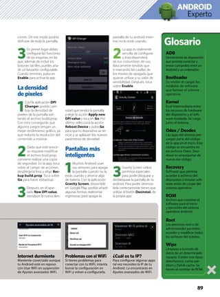 Experto
ANDROID
ciones. De ese modo podrás
disfrutar de toda la pantalla.
3
En primer lugar debes
conﬁgurar las funciones
de las esquinas, en las
que, además de incluir los
botones táctiles, puedes aña-
dir un lanzador conﬁgurable.
Cuando termines, pulsa en
Enable para activar la app.
La densidad
de píxeles
1
Con la aplicación DPI
Changer podrás cam-
biar la densidad de
píxeles de la pantalla edi-
tando el archivo build.prop.
Con esto conseguirás que
algunos juegos tengan un
mejor rendimiento gráﬁco, ya
que reduces la resolución del
contenido a mostrar.
2
Dado que este proce-
so requiere modiﬁcar
el archivo buid.prop,
conviene realizar una copia
de seguridad. En la app, toca
sobre el campo de acciones,
despliega la lista y elige Bac-
kup build.prop. Toca sobre
Go para hacer el backup.
3
Después, en el apar-
tado New DPI value,
introduce la nueva den-
sidad que tendrá la pantalla
y elige la acción Apply new
DPI value y toca en Go. Por
último, selecciona la acción
Reboot Device y pulsa Go
para que tu dispositivo se rei-
nicie y se apliquen los nuevos
parámetros de densidad.
Pantallas más
inteligentes
1
Muchos Android usan
sus sensores para apagar
la pantalla cuando no la
estás usando y ahorrar algo
de batería. Con la aplicación
Gravity Screen, disponible
en Google Play, podrás añadir
algunas formas realmente
ingeniosas para apagar la
pantalla de tu android mien-
tras no lo estás usando.
2
La app es realmente
sencilla de conﬁgurar
y ésta dependerá
de tus costumbres de uso.
Básicamente tendrás que
ir marcando las casillas de
los modos de apagado que
quieras utilizar y su valor de
sensibilidad. Después, toca
sobre Enable.
3
Gravity Screen utiliza
permisos especiales
para poder bloquear y
desbloquear la pantalla de tu
android. Para poder desinsta-
larla correctamente tienes que
utilizar el botón Desinstal. de
la propia app.
89
Glosario
ADB
Herramienta de depuración
que permite conectar y
enviar comandos entre un
Android y un ordenador.
Bootloader
Su misión es cargar los
módulos de software
que forman el sistema
operativo.
Kernel
Es el intermediario entre
los recursos de hardware
del dispositivo y el soft-
ware instalado. Se carga
junto al sistema.
Odex / Deodex
Las apps del sistema pre-
cargan parte del código
de la app en el inicio. Este
código se encuentra en
los archivos Odex. Deo-
dexar es empaquetar de
nuevo ese código.
Recovery
Software que permite
acceder a archivos del
dispositivo o instalar soft-
ware antes de cargar del
sistema operativo.
ROM
Archivo que contiene el
software para el inicio
y ejecución del sistema
operativo Android.
Root
Los permisos root o de
administrador permiten
acceder y modiﬁcar todos
los archivos del sistema.
Wipe
Limpieza o borrado de
datos de un determinado
espacio. Existen tres tipos:
data/factory, cache par-
tition y Dalvik cache. Se
hacen al cambiar de ROM.
Problemas con el WiFi
Si tienes problemas para
conectar con tu WiFi, intenta
borrar la conﬁguración en
WiFi y volver a conﬁgurarla.
¿Cuál es tu IP?
Para conﬁgurar algunas apps
tal vez necesites la IP de tu
Android. La encontrarás en
Ajustes avanzados de WiFi.
A
Internet durmiente
Mantente conectado aunque
tu Android esté en reposo
con Usar WiFi en suspensión
de Ajustes avanzados WiFi.
 