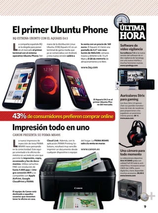 mano de la distribución Linux
Ubuntu. El BQ Aquaris 4.5 es un
terminal de gama media que
ya se comercializa con Android,
y esta nueva versión saldrá a
ElprimerUbuntuPhone
L
a compañía española BQ
es la elegida para poner
en el mercado el primer
terminal con el sistema
operativo Ubuntu Phone, her-
ÚLTIMA
HORA
Softwarede
vídeovigilancia
Unacámarapara
todomomento
Surveillance 7.0 es la nueva
versión del software de ví-
deo vigilancia de Synology,
con una nueva interfaz y
muchas funciones nuevas.
www.synology.com
Los Asus Strix 2.0 aprove-
chan sus grandes transduc-
tores de imán de neodimio
para proporcionar a los
jugadores un posiciona-
miento preciso. 89 €.
www.asus.com
La videocámara deportiva
AirisVC50HD graba con
calidad Full HD toda tu acti-
vidad física. Incorpora sensor
CMOS de 5 MPíx, zoom
digital 8x y tiene disponible
muchos accesorios. 89,90 €
www.lenovo.com
AuricularesStrix
paragaming
Impresióntodoenuno
BQ ESTRENA UBUNTU CON EL AQUARIS E4.5
CANON PRESENTA SU PIXMA MX495
L
a nueva impresora de
inyección de tinta PIXMA
MX495 nace pensando
en la conectividad. Este equi-
po orientado a la oﬁcina do-
méstica es un todo en uno que
permite la impresión, copia,
escaneado y fax de docu-
mentos. Utiliza cartuchos
FINE con resolución de
hasta 4.800 ppp e inte-
gra conexión WiFi y es
compatible con Apple
AirPrint, Google
CloudPrint y PIXMA
Cloud Link. Además, con la
aplicación PIXMA Printing So-
lutions, resultará muy sencillo
imprimir un documento desde
cualquier dispositivo o equipo
El equipo de Canon está
destinado a aquellos
usuarios que necesiten
tener la oﬁcina en casa.
la venta con un precio de 169
euros. El Aquaris 4.5 tiene una
pantalla de 4,5” con reso-
lución de 960x540, cámaras
trasera y delantera de 13 y 8
Mpíx y 8 GB de memoria de
almacenamiento y es libre.
www.bq.com
del hogar. La PIXMA MX495
sale a la venta en marzo.
www.canon.es
y esta nueva versión saldrá aoperativo Ubuntu Phone, her- trasera y delanter
Mpíx y 8 GB de m
almacenamiento
www.bq.comm
El Aquaris E4.5 es el
primer Ubuntu Pho-
ne del mercado.
43%deconsumidoresprefierencompraronline
U acámarapara
miento
www.asus.com
9
 