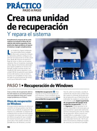Crear un disco de recuperación alterna-
tivo del sistema es una de las primeras
cosas que deberías hacer por si acaso
surgen problemas en el futuro.
Disco de recuperación
en Windows
El propio sistema operativo te ofrece un
asistente con el que podrás crear fácil-
mente una unidad de recuperación. No
importa si tu ordenador no dispone de
unidad de disco ya que el mismo proce-
so también sirve para crear una unidad
de USB de recuperación que cumplirá
las mismas funciones que su homólo-
go en disco. Para crearlo, accede a la
pantalla Inicio de Windows y escribe
Unidad de recuperación 1. Acto
seguido se inicia una búsqueda con
esos términos. Como resultado de esa
búsqueda se muestra la entrada Crear
una unidad de recuperación 2.
Haz clic sobre esa entrada y accede al
asistente de creación de la unidad. Pue-
des copiar el contenido de la partición
de recuperación que el fabricante de tu
ordenador ha creado en su disco duro,
marcando la casilla Copie la partición
de recuperación del equipo en la
unidad de recuperación y haz clic
en Siguiente. Si esta opciones no te
aparece disponible no te preocupes, ya
que el asistente copiará del sistema los
archivos necesarios para crear la unidad
de recuperación. Ahora, conecta una
unidad USB a tu ordenador. Es reco-
mendable que dicha unidad USB tenga
una capacidad mínima de 1 GB. El asis-
tente reconocerá la unidad que acabas
de conectar y la mostrará en pantalla.
PASO1 RecuperacióndeWindows
PRÁCTICOPASOAPASO
90
Creaunaunidad
derecuperación
Actualmente la mayoría de los orde-
nadores no incluyen el disco de ins-
talación del sistema operativo. Esto
podría dar algún problema al reparar
el sistema si surgen complicaciones.
L
os modernos y ligeros ultrabooks
han prescindido de las unidades
de disco pero, aunque las incluyan,
los fabricantes preﬁeren conﬁgurar una
partición de restauración en el disco duro
para, desde allí, restaurar el sistema en
lugar de incluir un disco con el sistema
operativo. Pero, en ocasiones, necesitarás
utilizar algunas herramientas adicionales
para reparar problemas en el inicio. Por
ejemplo, puedes necesitar el disco de
instalación del sistema operativo o una
unidad USB de recuperación para reparar
el inicio del sistema si este se resiste a
iniciarse con normalidad. En esos casos,
de nada te servirá la partición de restau-
ración que el fabricante instaló.
Y repara el sistema
1
2
 