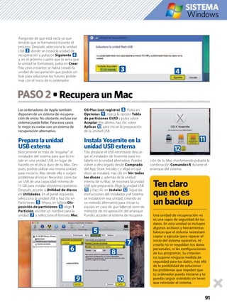 Los ordenadores de Apple también
disponen de un sistema de recupera-
ción de inicio. No obstante, incluso ese
sistema puede fallar. Para esos casos
lo mejor es contar con un sistema de
recuperación alternativo.
Prepara la unidad
USB externa
Básicamente se trata de “engañar” al
instalador del sistema para que lo ins-
tale en una unidad USB, en lugar de
hacerlo en el disco duro de tu Mac. Des-
pués, podrás utilizar esa misma unidad
para iniciar tu Mac desde ella si surgen
problemas al iniciar. Necesitas conectar
un USB de una capacidad mínima de
13 GB para instalar el sistema operativo.
Después, accede a Utilidad de discos
en Utilidades. En el panel izquierdo,
selecciona la unidad USB y haz clic en
Particiones 5. Ahora, en la lista Dis-
posición de particiones 6 elige 1
Partición, escribe un nombre para la
unidad 7 y selecciona el formato Mac
OS Plus (con registro) 8. Pulsa en
Opciones 9, marca la opción Tabla
de particiones GUID y pulsa sobre
Aceptar. Por último, haz clic sobre
Aplicar a para iniciar la preparación
de la unidad USB.
Instala Yosemite en la
unidad USB externa
Tras preparar el USB necesitarás descar-
gar el instalador de Yosemite para ins-
talarlo en la unidad alternativa. Puedes
volver a descargarlo desde Comprado
del App Store. Inícialo c y elige en qué
disco se instalará. Haz clic en Ver todos
los discos y, además de la unidad
interna de tu Mac, te mostrará la unidad
USB que preparaste. Elige la unidad USB
b y haz clic en Instalar c. Sigue las
instrucciones del instalador y el sistema
se instalará en esa unidad, creando así
un método alternativo para iniciar tu
equipo en caso de que fallen el resto de
métodos de recuperación del arranque.
Puedes acceder al sistema de recupera-
ción de tu Mac manteniendo pulsada la
combinación Comando+R durante el
arranque del sistema.
PASO2
91
Windows
Tenclaro
quenoes
unbackup
Una unidad de recuperación no
es una copia de seguridad de tus
datos. En esta unidad se incluyen
algunos archivos y herramientas
básicas que el sistema necesitará
copiar o ejecutar para reparar el
inicio del sistema operativo. Al
crearla no se respaldan tus datos
personales, ni las conﬁguraciones
de tus programas. Su creación
no supone ninguna medida de
seguridad para tus datos, más allá
de la posibilidad de solucionar
los problemas que impiden que
tu ordenador pueda iniciarse y tú
puedas seguir usándolo sin tener
que reinstalar el sistema.
Asegúrate de que está vacía ya que
tendrás que se formateará durante el
proceso. Después, selecciona la unidad
USB 3 donde se creará la unidad de
recuperación y pulsa en Siguiente 4
y, en el próximo cuadro que te avisa que
la unidad se formateará, pulsa en Crear.
Tras unos instantes se habrá creado la
unidad de recuperación que podrás uti-
lizar para solucionar los futuros proble-
mas con el inicio de tu ordenador.
iiiiiiiii
3 4
6
5
7
8
a9
b
c
 