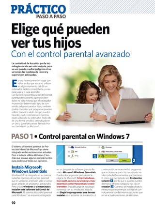 El sistema de control parental de Pro-
tección infantil de Microsoft ya viene
integrado en las versiones más actuales.
Pero si todavía utilizas Windows 7 ten-
drás que instalar algunos complementos
para poder usar todas sus opciones.
Instala Microsoft
Windows Essentials
Windows 8.1 ha integrado en su sistema
todas las opciones de control parental
que en versiones anteriores sólo se conse-
guían a través de programas adicionales.
Pero si usas Windows 7 sí necesitarás
instalar este software adicional de
Microsoft. El sistema de control parental
para Windows 7 se encuentra integrado
en un paquete de software gratuito lla-
mado Microsoft Windows Essentials.
Puedes descargar este pack desde la
página de Microsoft (http://windows.
microsoft.com/es-es/windows-live/
essentials-other#essentials=overv
iewother). Tras descargar el instalador,
comienza con su instalación. Haz clic
en Elegir los programas que deseas
instalar en el asistente de instalación. A
continuación se muestran los programas
que incluye este pack. No necesitarás ins-
talar todas las herramientas que contiene.
El único que necesitarás será Protección
infantil 1, por lo que si quieres puedes
desmarcar el resto. Después, haz clic en
Instalar 2. Con esto se instalará todo lo
necesario para comenzar a utilizar el con-
trol parental con las mismas opciones que
en las actuales versiones de Windows.
PASO1 ControlparentalenWindows7
PRÁCTICOPASOAPASO
92
Eligequépueden
vertushijos
La curiosidad de los niños por la tec-
nología es cada vez más notoria, pero
su uso puede resultar peligroso si no
se toman las medidas de control y
supervisión adecuadas.
E
s raro no encontrar un hogar con
niños en los que estos no utilicen
en algún momento del día un
ordenador, tablet o smartphone, ya sea
para jugar y o para aprender.
Con la correcta conﬁguración del control
parental de tu sistema operativo Win-
dows no sólo evitarás que el navegador
muestre un determinado tipo de con-
tenido peligroso para tus hijos, también
podrás controlar qué programas pueden
utilizar, durante cuánto tiempo pueden
hacerlo y qué contenido ven mientras
están utilizando tu ordenador. Todo ello
de una forma sencilla y centralizada en
un único panel de control llamado Pro-
tección Infantil de Microsoft.
1
2
Con el control parental avanzado
 