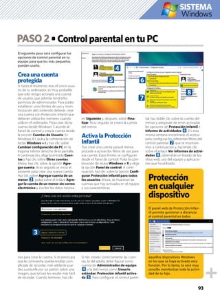 El siguiente paso será conﬁgurar las
opciones de control parental en tu
equipo para que los más pequeños
puedan usarlo.
Crea una cuenta
protegida
Si hasta el momento eras el único usua-
rio de tu ordenador, es muy probable
que solo tengas activada una cuenta
de usuario, que además tendrá los
permisos de administrador. Para poder
establecer unos límites de uso y moni-
torización del contenido deberás crear
una cuenta con Protección Infantil que
deberán utilizar los menores cuando
utilicen el ordenador. Para crear dicha
cuenta desde Windows 7, accede al
Panel de control y crea la cuenta desde
la sección Cuentas de Usuario. En
Windows 8.1, pulsa la combinación de
teclas Windows + I y haz clic sobre
Cambiar conﬁguración de PC en la
esquina inferior derecha de la pantalla.
A continuación, elige la entrada Cuen-
tas y haz clic sobre Otras cuentas.
Ahora, haz clic sobre la opción Agre-
gar cuenta. Acto seguido se inicia el
asistente para crear una nueva cuenta.
Haz clic sobre Agregar cuenta de un
menor 3, pulsa sobre el enlace Agre-
gar la cuenta de un menor sin correo
electrónico y escribe los datos necesa-
rios para crear la cuenta. Si te preocupa
que la contraseña pueda resultar com-
plicada de recordar, más adelante pue-
des sustituirla por un patrón sobre una
imagen, que tal vez les resulte más fácil
de recordar. Cuando termines, haz clic
en Siguiente y, después, sobre Fina-
lizar. Acto seguido se creará la cuenta
del menor.
Activa la Protección
Infantil
Tras crear una cuenta para el menor,
procede a activar los ﬁltros de uso para
esa cuenta. Estos límites se conﬁguran
desde el Panel de control. Pulsa la com-
binación de teclas Windows + X y elige
la opción Panel de control. A conti-
nuación, haz clic sobre la opción Conﬁ-
gurar Protección infantil para todos
los usuarios. Ahora, se muestran las
cuentas que hay activadas en el equipo
y sus características.
Si has creado correctamente las cuen-
tas, la del adulto debe ﬁgurar como
cuenta de Administrador de equipo
4 y la del menor como Usuario
estándar: Protección infantil activa-
da 5. Para conﬁgurar el control paren-
tal, haz doble clic sobre la cuenta del
menor y asegúrate de tener activadas
las opciones de Protección infantil e
Informe de actividades 6. En esta
misma ventana encontrarás el acceso
para conﬁgurar los diferentes ﬁltros del
control parental 7 que te mostrare-
mos a continuación y, haciendo clic
sobre el enlace Ver informes de activi-
dades 8, obtendrás un listado de los
sitios web, uso del equipo y aplicacio-
nes que ha utilizado.
PASO2
93
Windows
SISTEMA
Protección
encualquier
dispositivo
El panel web de Protección Infan-
til permite gestionar a distancia
el control parental en todos
aquellos dispositivos Windows
en los que se haya activado esta
función. Por lo tanto, te será muy
sencillo monitorizar toda la activi-
dad de tu hijo.
3
4
5 6
7
8
 
