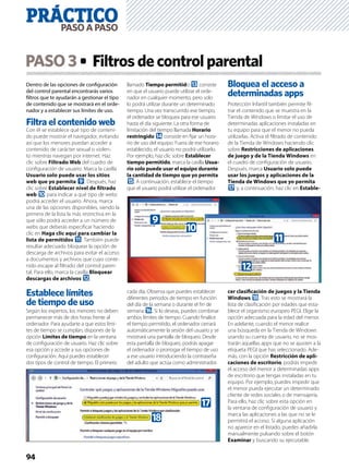 94
Dentro de las opciones de conﬁguración
del control parental encontrarás varios
ﬁltros que te ayudarán a gestionar el tipo
de contenido que se mostrará en el orde-
nador y a establecer sus límites de uso.
Filtra el contenido web
Con él se establece qué tipo de conteni-
do puede mostrar el navegador, evitando
así que los menores puedan acceder a
contenido de carácter sexual o violen-
to mientras navegan por internet. Haz
clic sobre Filtrado Web del cuadro de
conﬁguración de usuario. Marca la casilla
Usuario solo puede usar los sitios
web que yo permita 9. Después, haz
clic sobre Establecer nivel de ﬁltrado
web a para indicar a qué tipo de webs
podrá acceder el usuario. Ahora, marca
una de las opciones disponibles, siendo la
primera de la lista la más restrictiva en la
que sólo podrá acceder a un número de
webs que deberás especiﬁcar haciendo
clic en Haga clic aquí para cambiar la
lista de permitidos b. También puede
resultar adecuado bloquear la opción de
descarga de archivos para evitar el acceso
a documentos y archivos que cuyo conte-
nido escape al ﬁltrado del control paren-
tal. Para ello, marca la casilla Bloquear
descargas de archivos c.
Establece límites
de tiempo de uso
Según los expertos, los menores no deben
permanecer más de dos horas frente al
ordenador. Para ayudarte a que estos lími-
tes de tiempo se cumplan, dispones de la
opción Límites de tiempo en la ventana
de conﬁguración de usuario. Haz clic sobre
esa opción y accede a sus opciones de
conﬁguración. Aquí puedes establecer
dos tipos de control de tiempo. El primero
llamado Tiempo permitido d consiste
en que el usuario puede utilizar el orde-
nador en cualquier momento, pero solo
lo podrá utilizar durante un determinado
tiempo. Una vez transcurrido ese tiempo,
el ordenador se bloquea para ese usuario
hasta el día siguiente. La otra forma de
limitación del tiempo llamada Horario
restringido e consiste en ﬁjar un hora-
rio de uso del equipo. Fuera de ese horario
establecido, el usuario no podrá utilizarlo.
Por ejemplo, haz clic sobre Establecer
tiempo permitido, marca la casilla Usua-
rio solo puede usar el equipo durante
la cantidad de tiempo que yo permita
f. A continuación, establece el tiempo
que el usuario podrá utilizar el ordenador
cada día. Observa que puedes establecer
diferentes periodos de tiempo en función
del día de la semana o durante el ﬁn de
semana g. Si lo deseas, puedes combinar
ambos límites de tiempo. Cuando ﬁnalice
el tiempo permitido, el ordenador cerrará
automáticamente la sesión del usuario y se
mostrará una pantalla de bloqueo. Desde
esta pantalla de bloqueo, podrás apagar
el ordenador o prorrogar el tiempo de uso
a ese usuario introduciendo la contraseña
del adulto que actúa como administrador.
Bloquea el acceso a
determinadas apps
Protección Infantil también permite ﬁl-
trar el contenido que se muestra en la
Tienda de Windows o limitar el uso de
determinadas aplicaciones instaladas en
tu equipo para que el menor no pueda
utilizarlas. Activa el ﬁltrado de contenido
de la Tienda de Windows haciendo clic
sobre Restricciones de aplicaciones
de juego y de la Tienda Windows en
el cuadro de conﬁguración de usuario.
Después, marca Usuario solo puede
usar los juegos y aplicaciones de la
Tienda de Windows que yo permita
h y, a continuación, haz clic en Estable-
cer clasiﬁcación de juegos y la Tienda
Windows i. Tras esto se mostrará la
lista de clasiﬁcación por edades que esta-
blece el organismo europeo PEGI. Elige la
opción adecuada para la edad del menor.
En adelante, cuando el menor realice
una búsqueda en la Tienda de Windows
usando su cuenta de usuario, no se mos-
trarán aquellas apps que no se ajusten a la
etiqueta PEGI que has seleccionado. Ade-
más, con la opción Restricción de apli-
caciones de escritorio, podrás impedir
el acceso del menor a determinadas apps
de escritorio que tengas instaladas en tu
equipo. Por ejemplo, puedes impedir que
el menor pueda ejecutar un determinado
cliente de redes sociales o de mensajería.
Para ello, haz clic sobre esta opción en
la ventana de conﬁguración de usuario y
marca las aplicaciones a las que no se le
permitirá el acceso. Si alguna aplicación
no aparece en el listado, puedes añadirla
manualmente pulsando sobre el botón
Examinar y buscando su ejecutable.
b
a
9
c
h
i
PASO3 Filtrosdecontrolparental
PRÁCTICOPASOAPASO
 