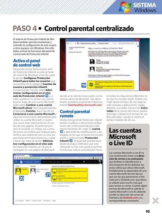 95
El sistema de Protección Infantil de Win-
dows también permite monitorizar y
extender la conﬁguración de este usuario
a otros equipos con Windows. Para ello
debes activar las funciones del panel de
control web de Protección Infantil.
Activa el panel
de control web
Para poder activar las funciones web
de Protección Infantil, accede al Panel
de control de Windows y haz clic sobre
la opción Conﬁgurar Protección
Infantil para todos los usuarios que
encontrarás en la categoría Cuentas de
usuario y protección infantil.
A continuación, haz clic sobre Admi-
nistrar conﬁguración en el sitio
web de Protección infantil j y, si
estás usando en tu sesión una cuenta
local en lugar de una cuenta Microsoft,
pulsa sobre Cambiar a una cuenta
Microsoft ahora. Acto seguido pasarás
al apartado Cuentas. Aquí, haz clic en
Conectarse a una cuenta Microsoft y
sigue las instrucciones del asistente para
utilizar tu cuenta Microsoft o crearte
una nueva (más información en el cua-
dro de esta página). Durante ese pro-
ceso te enviarán un código a la cuenta
de correo secundaria que indiques para
veriﬁcar que realmente eres tú. Una vez
que hayas terminado el proceso, vuelve
a hacer clic sobre la opción Adminis-
trar conﬁguración en el sitio web
de Protección infantil y se iniciará el
navegador en una página de Microsoft
donde se te solicita iniciar sesión con la
misma cuenta de Microsoft. Tras identi-
ﬁcarte, accederás al panel de Protección
Infantil (familysafety.microsoft.com).
Control parental
remoto
Desde este panel de Protección infantil
podrás modiﬁcar a distancia la conﬁgu-
ración del control parental para cada
menor haciendo clic sobre su cuenta
k y aplicando las modiﬁcaciones a los
equipos en los que el menor ha iniciado
sesión y se ha activado Protección
Infantil l. Al igual que puedes hacer
desde el propio ordenador que está
utilizando tu hijo, este panel te permite
monitorizar toda la actividad del menor
en todos los dispositivos diferentes en
los que ha iniciado sesión. Podrás con-
trolar desde tiempos de uso, páginas
web visitadas o aplicaciones usadas.
Además, si accedes a la sección Solici-
tudes de la cuenta del menor, podrás
prorrogar a distancia el tiempo de uso
del ordenador cuando se supere el
tiempo establecido de uso.
PASO4 Controlparentalcentralizado
j
k
l
Lascuentas
Microsoft
oLiveID
Las cuentas Microsoft o Live ID es
una combinación entre una direc-
ción de correo y su contraseña
que facilitan tu identiﬁcación y
sincronización de los distintos ser-
vicios online que ofrece Microsoft.
Posiblemente ya dispondrás de una
cuenta Microsoft de este tipo ya
que son las que pertenecen a Hot-
mail.com y Outlook.com, que ahora
se utilizan para mucho más que
para revisar tu correo. Cuando algún
servicio de Microsoft te solicite tu
cuenta Microsoft o Live ID, deberás
escribir tu dirección de correo de
Hotmail o de Outlook.com y su
correspondiente contraseña.
Windows
SISTEMA
 