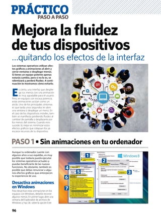 Aunque tu ordenador cuente con
algunos años a sus espaldas, es muy
posible que todavía pueda ejecutar
los sistemas operativos actuales y
puedas beneﬁciarte de las nuevas
funciones. No obstante, también es
posible que debas renunciar a algu-
nos efectos gráﬁcos que entorpecen
tu experiencia de uso.
Desactiva animaciones
en Windows
Para desactivar estas animaciones en los
equipos con Windows, deberás recorrer
algunos menús. En primer lugar, abre una
ventana del Explorador de archivos de
Windows y haz clic sobre la opción Este
PASO1 Sin animaciones en tu ordenador
PRÁCTICOPASOAPASO
96
Mejoralaﬂuidez
detusdispositivos
Los sistemas operativos utilizan afec-
tos gráﬁcos y animaciones al abrir y
cerrar ventanas o desplegar menús.
Si tienes un equipo potente apenas
notarás cambio, pero si no lo es, se
ralentizará y perderá ﬂuidez. A conti-
nuación te mostramos cómo evitarlo.
E
s cierto, una interfaz que desplie-
ga sus menús con una animación
es muy agradable para el usuario.
Pero, en equipos con escasa potencia,
estas animaciones actúan como un
ancla. Uno de los principales síntomas
es que tarda unos segundos en abrir
una ventana o desplegar un menú. En
el caso de los dispositivos móviles, tam-
bién se maniﬁesta perdiendo ﬂuidez al
cambiar de pantalla o desplazarte por
los menús del sistema. Cuando esto
sucede, lo mejor es minimizar estos
efectos gráﬁcos que colapsan los ya
escasos recursos de tu dispositivo.
…quitando los efectos de la interfaz
8
7
6
5
4
1
2
3
 