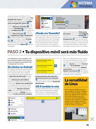 Con dispositivos más asequibles, cual-
quier pequeño detalle cuenta para evi-
tar que se produzca ese pequeño·”lag”
al navegar por los menús.
Sin efectos en Android
El problema de falta de potencia gráﬁca
es especialmente grave en los dispo-
sitivos de gama baja. Para modiﬁcar
esta conﬁguración, debes desbloquear
las Opciones de desarrollo. Accede
al menú Ajustes de tu Android y toca
sobre Información del teléfono.
Después, toca diez veces consecutiva-
mente sobre Número de compilación
y se desbloqueará esa opción. Vuelve
al menú Ajustes y habrá aparecido la
nueva entrada Opciones de desa-
rrollo. Toca sobre ella y accede a sus
opciones. Ahora, en Dibujo, busca las
entradas Escala animación ventana,
Escala animación de transición y
Escala de duración de animación
b, y pulsa sobre cada una de ellas para
cambiar el valor actual por Animación
desactivada.
iOS 8 también lo nota
La nueva interfaz de iOS 8 es una brisa
fresca para los dispositivos de Apple.
Pero si tienes un iPad de generacio-
nes anteriores, lo habrás notado más
lento con la llegada del nuevo sistema.
Desactiva las animaciones, tal y como
has hecho en el resto de dispositivos.
Accede a Ajustes toca sobre General
c y sobre Accesibilidad. Dentro de
este menú, busca la entrada Reducir
movimiento y toca sobre ella. Activa
Reducir movimiento d para desacti-
var las animaciones y darle un respiro al
chip gráﬁco de tu dispositivo.
PASO2
97
equipo (o Equipo en Windows 7). En la
barra superior, haz clic sobre la opción Pro-
piedades del sistema. En el panel lateral
izquierdo, pulsa sobre la opción Conﬁgu-
ración avanzada del sistema 1. En
el nuevo cuadro que aparece, accede a la
pestaña Opciones avanzadas 2 y, en
el apartado Rendimiento, pulsa sobre el
botón Conﬁguración 3. En el cuadro de
Opciones de rendimiento, pulsa sobre la
pestaña Efectos Visuales 4 y marca la
casilla Ajustar para mejor rendimiento
5 para eliminar totalmente los efectos
gráﬁcos de la interfaz, o marca Persona-
lizar 6 para mantener solo los efectos
y animaciones que actives en la lista 7.
Después, pulsa sobre Aplicar 8 para ver
el resultado.
¿Puede con Yosemite?
Si tras actualizar a la última versión de
OSX notas que tu Mac no funciona con
la misma ﬂuidez que antes, es posible
que debas desactivar los nuevos efec-
tos de transparencia de las ventanas
y menús de Yosemite. Esto quizás lo
haga menos bonito, pero obtendrás un
mejor rendimiento. Ve a Preferencias
del sistema y haz clic en Accesibilidad.
Después, haz clic sobre Pantalla 9 del
panel lateral y marca la opción Reducir
transparencia a. Este sencillo ajuste
marcará una gran diferencia en el rendi-
miento de tu equipo y se hará especial-
mente llamativo al abrir ventanas que
contengan muchos ítems en su interior.
Laversatilidad
deLinux
En los sistemas GNU/Linux pue-
des conﬁgurar de forma indepen-
diente la interfaz gráﬁca, puedes
optar por alguno de los entornos
de escritorio ligeros que mini-
mizan los recursos destinados a
mostrarla. Si lo preﬁeres, también
puedes utilizar alguna de herra-
mientas para conﬁgurar el aspec-
to de los menús y ventanas.
Windows
a
9
b
d
c
 
