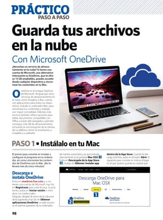 El primer paso consiste en instalar y
conﬁgurar el programa en tu ordena-
dor, así como sincronizar los conteni-
dos de OneDrive con tu Mac. ¡No te
llevará más de cinco minutos!
Descarga e
instala OneDrive
Entra en onedrive.live.com y, si no
tienes una cuenta de Microsoft, haz clic
en Registrase para crear la tuya. Si ya la
tienes, pulsa en Iniciar sesión e intro-
duce tus credenciales.
Después, dirígete al menú de la columna
de la izquierda y haz clic en Obtener
aplicaciones OneDrive. La web recono-
ce el sistema operativo de tu ordenador
de manera automática, así que entrarás
directamente en la pestaña Mac OSX 1.
Pulsa en Descárgala de la App Store
2 y luego en Obtener, Instalar app
dentro de la App Store. Cuando la des-
carga esté lista, pulsa en el botón Abrir. El
siguiente paso consiste en indicar el lugar
en el que quieres guardar la carpeta que
PASO1 InstálaloentuMac
PRÁCTICOPASOAPASO
98
Guardatusarchivos
enlanube
¿Necesitas un servicio de almace-
namiento en la nube? Si tienes una
cuenta de Microsoft, una alternativa
interesante es OneDrive, que te ofre-
ce 15 GB ampliables, puedes acceder
desde cualquier dispositivo y sincro-
nizar los contenidos en tu Mac.
O
neDrive es el antiguo SkyDrive
de Microsoft. Al igual que otros
servicios de almacenamiento en
la nube, como Dropbox o Box, cuenta
con aplicaciones para todos tus dispo-
sitivos, incluido tu ordenador Mac, para
sincronizar tus contenidos y trabajar
con mayor comodidad. Además, este
servicio también ofrece opciones para
editar documentos compatibles con
Oﬃce a través del navegador y permite
conseguir más GB de almacenamiento
activando la sincronización de la cámara
de tu teléfono móvil. Te enseñamos a
instalarlo y a utilizarlo.
Con Microsoft OneDrive
1
2
 