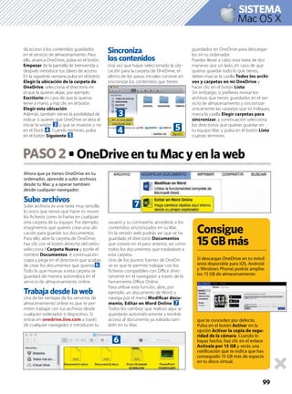 Ahora que ya tienes OneDrive en tu
ordenador, aprende a subir archivos
desde tu Mac y a operar también
desde cualquier navegador.
Sube archivos
Subir archivos es una tarea muy sencilla:
lo único que tienes que hacer es mover
los ﬁcheros como lo harías en cualquier
otra carpeta de tu equipo. Por ejemplo,
imaginemos que quieres crear una ubi-
cación para guardar tus documentos.
Para ello, abre la carpeta de OneDrive,
haz clic con el botón derecho del ratón,
selecciona l Carpeta Nueva y ponle el
nombre Documentos. A continuación
copia y pega en el directorio que acabas
de crear los documentos que quieras6.
Todo lo que muevas a esta carpeta se
guardará de manera automática en el
servicio de almacenamiento online.
Trabaja desde la web
Una de las ventajas de los servicios de
almacenamiento online es que te per-
miten trabajar con tus archivos desde
cualquier ordenador o dispositivo. Si
entras en onedrive.live.com a través
de cualquier navegador e introduces tu
usuario y tu contraseña, accederás a los
contenidos sincronizados en tu Mac.
En la versión web podrás ver que se ha
guardado el directorio Documentos
que creaste en el paso anterior, así como
todos los documentos que trasladaste a
esta carpeta.
Uno de los puntos fuertes de OneDri-
ve es que te permite trabajar con los
ﬁcheros compatibles con Oﬃce direc-
tamente en el navegador a través de la
herramienta Oﬃce Online.
Para utilizar esta función, abre, por
ejemplo, un documento de Word, y
navega por el menú Modiﬁcar docu-
mento, Editar en Word Online 7.
Todos los cambios que realices aquí se
guardarán automáticamente y tendrás
acceso al documento ya editado tam-
bién en tu Mac.
PASO2
99
Mac OS X
SISTEMA
da acceso a los contenidos guardados
en el servicio de almacenamiento. Para
ello, arranca OneDrive, pulsa en el botón
Empezar de la pantalla de bienvenida y
después introduce tus claves de acceso.
En la siguiente ventana pulsa en el botón
Elegir la ubicación de la carpeta de
OneDrive, selecciona el directorio en
el que la quieres alojar, por ejemplo
Escritorio en caso de que la quieras
tener a mano, y haz clic en el botón
Elegir esta ubicación.
Además, también tienes la posibilidad de
indicar si quieres que OneDrive se abra al
iniciar la sesión 3 y que se muestre o no
en el Dock 4. Cuando termines, pulsa
en el botón Siguiente 5.
Sincroniza
los contenidos
Una vez que hayas seleccionado la ubi-
cación para la carpeta de OneDrive, el
último de los pasos iniciales consiste en
sincronizar los contenidos que tienes
guardados en OneDrive para descargar-
los en tu ordenador.
Puedes llevar a cabo esta tarea de dos
maneras: por un lado, en caso de que
quieras guardar todo lo que tienes,
debes marcar la casilla Todos los archi-
vos y carpetas en mi OneDrive y
hacer clic en el botón Listo.
Sin embargo, si preﬁeres revisar los
archivos que tienes guardados en el ser-
vicio de almacenamiento y sincronizar
únicamente las carpetas que tú indiques,
marca la casilla Elegir carpetas para
sincronizar, a continuación selecciona
los directorios que quieres guardar en
tu equipo Mac y pulsa en el botón Listo
cuando termines.
3
4 5
6
7
Consigue
15GBmás
Si descargas OneDrive en tu móvil
(está disponible para iOS, Android
y Windows Phone) podrás ampliar
los 15 GB de almacenamiento
que te conceden por defecto.
Pulsa en el botón Activar en la
opción Activar la copia de segu-
ridad de la cámara. Cuando lo
hayas hecho, haz clic en el enlace
Actívala por 15 GB y verás una
notiﬁcación que te indica que has
conseguido 15 GB más de espacio
en tu disco virtual.
 