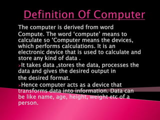The computer is derived from word
Compute. The word ‘compute’ means to
calculate so ‘Computer means the devices,
which performs calculations. It is an
electronic device that is used to calculate and
store any kind of data .
It takes data ,stores the data, processes the
data and gives the desired output in
the desired format.
Hence computer acts as a device that
transforms data into information. Data can
be like name, age, height, weight etc of a
person.
 