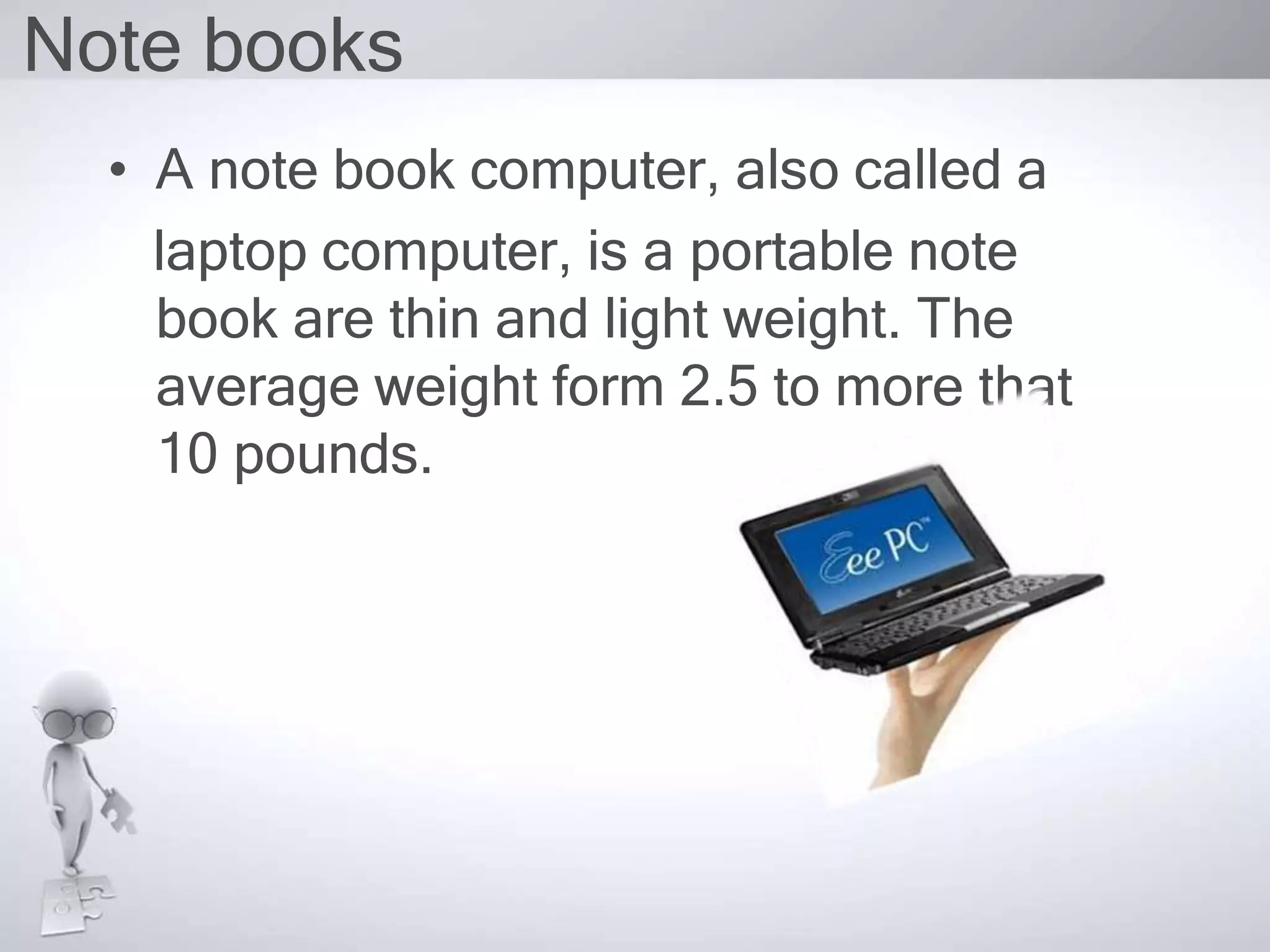 Note books
• A note book computer, also called a
laptop computer, is a portable note
book are thin and light weight. The
average weight form 2.5 to more that
10 pounds.
 