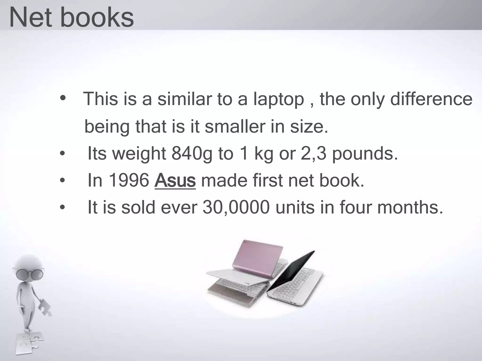 Net books
• This is a similar to a laptop , the only difference
being that is it smaller in size.
• Its weight 840g to 1 kg or 2,3 pounds.
• In 1996 Asus made first net book.
• It is sold ever 30,0000 units in four months.
 